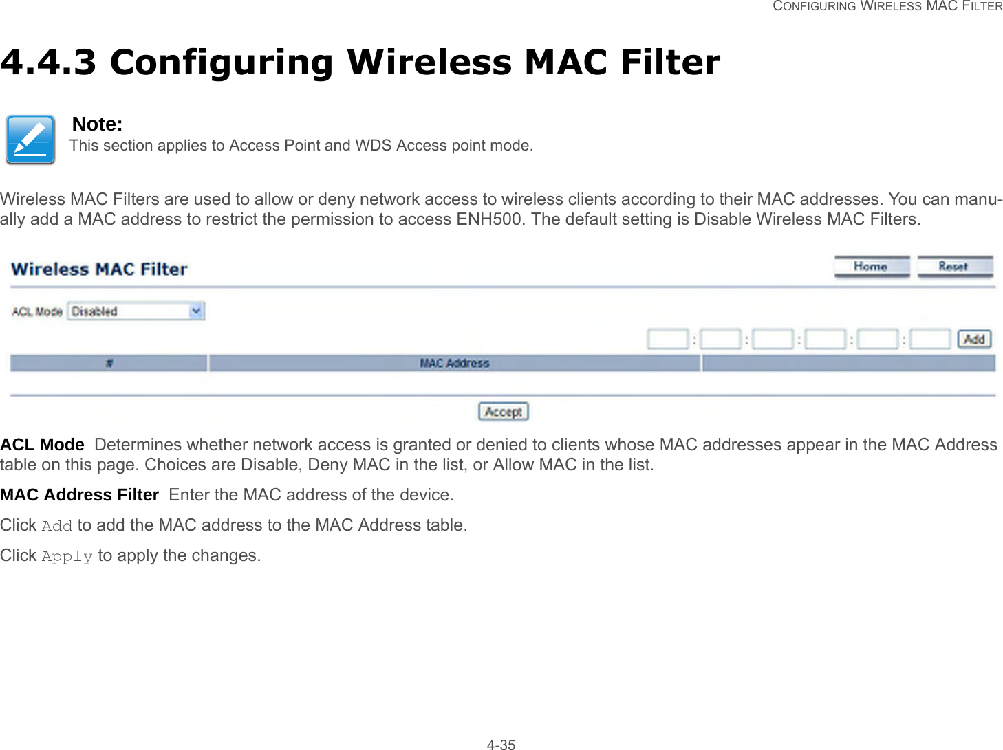   CONFIGURING WIRELESS MAC FILTER 4-354.4.3 Configuring Wireless MAC FilterWireless MAC Filters are used to allow or deny network access to wireless clients according to their MAC addresses. You can manu-ally add a MAC address to restrict the permission to access ENH500. The default setting is Disable Wireless MAC Filters.ACL Mode  Determines whether network access is granted or denied to clients whose MAC addresses appear in the MAC Address table on this page. Choices are Disable, Deny MAC in the list, or Allow MAC in the list.MAC Address Filter  Enter the MAC address of the device.Click Add to add the MAC address to the MAC Address table.Click Apply to apply the changes.Note:This section applies to Access Point and WDS Access point mode.