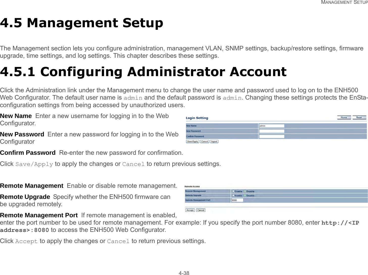   MANAGEMENT SETUP 4-384.5 Management SetupThe Management section lets you configure administration, management VLAN, SNMP settings, backup/restore settings, firmware upgrade, time settings, and log settings. This chapter describes these settings.4.5.1 Configuring Administrator AccountClick the Administration link under the Management menu to change the user name and password used to log on to the ENH500 Web Configurator. The default user name is admin and the default password is admin. Changing these settings protects the EnSta-configuration settings from being accessed by unauthorized users.New Name  Enter a new username for logging in to the Web Configurator.New Password  Enter a new password for logging in to the Web ConfiguratorConfirm Password  Re-enter the new password for confirmation.Click Save/Apply to apply the changes or Cancel to return previous settings.Remote Management  Enable or disable remote management.Remote Upgrade  Specify whether the ENH500 firmware can be upgraded remotely.Remote Management Port  If remote management is enabled, enter the port number to be used for remote management. For example: If you specify the port number 8080, enter http://&lt;IP address&gt;:8080 to access the ENH500 Web Configurator.Click Accept to apply the changes or Cancel to return previous settings.