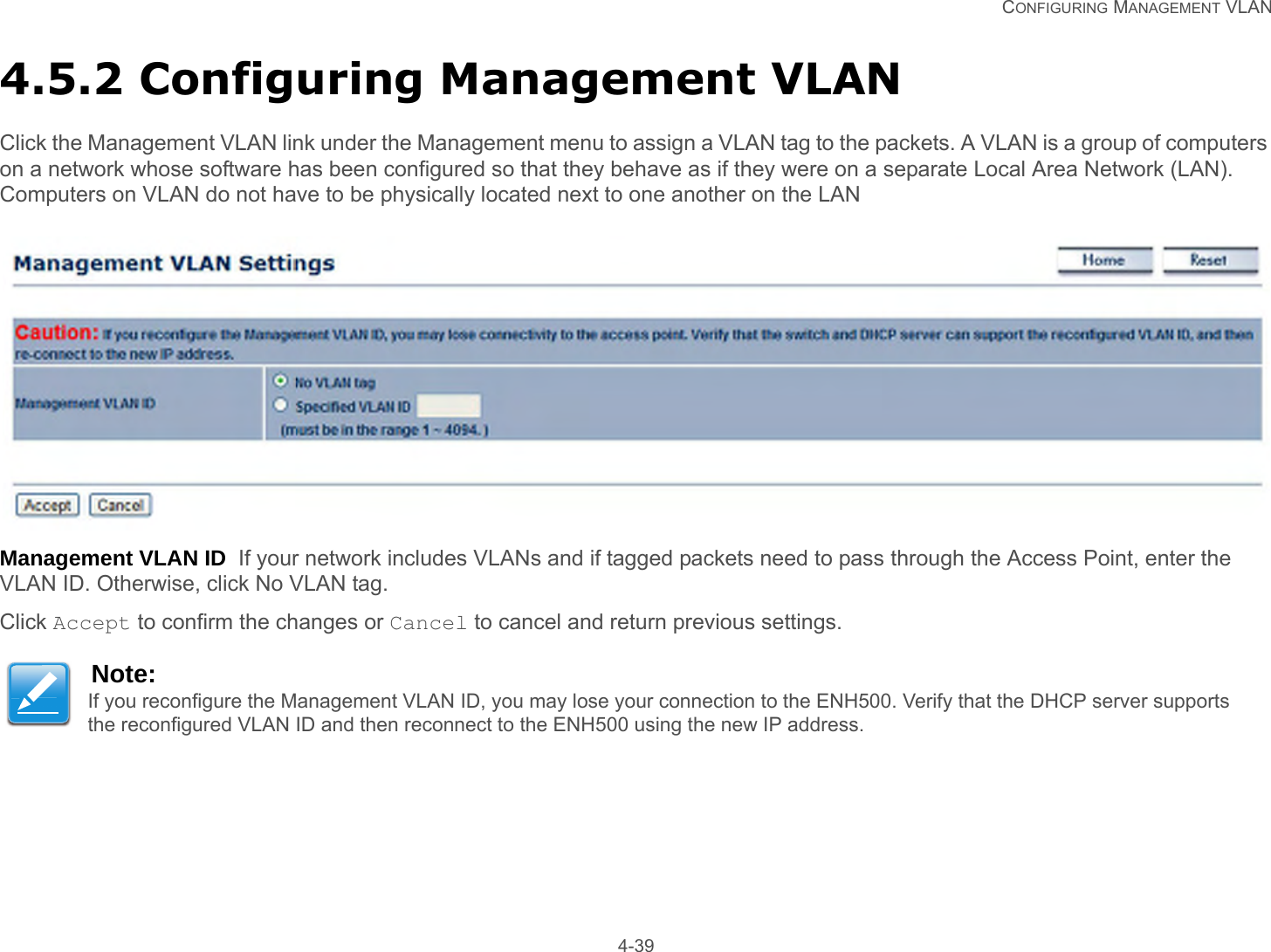   CONFIGURING MANAGEMENT VLAN 4-394.5.2 Configuring Management VLANClick the Management VLAN link under the Management menu to assign a VLAN tag to the packets. A VLAN is a group of computers on a network whose software has been configured so that they behave as if they were on a separate Local Area Network (LAN). Computers on VLAN do not have to be physically located next to one another on the LANManagement VLAN ID  If your network includes VLANs and if tagged packets need to pass through the Access Point, enter the VLAN ID. Otherwise, click No VLAN tag.Click Accept to confirm the changes or Cancel to cancel and return previous settings.Note:If you reconfigure the Management VLAN ID, you may lose your connection to the ENH500. Verify that the DHCP server supports the reconfigured VLAN ID and then reconnect to the ENH500 using the new IP address.