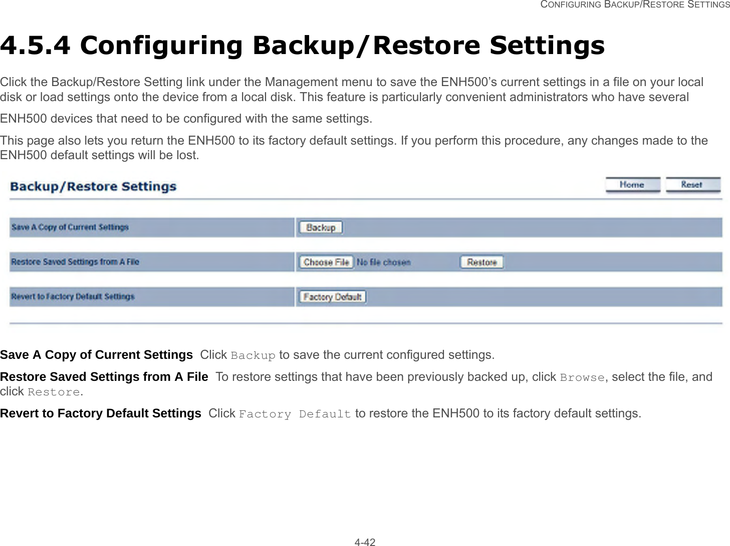   CONFIGURING BACKUP/RESTORE SETTINGS 4-424.5.4 Configuring Backup/Restore SettingsClick the Backup/Restore Setting link under the Management menu to save the ENH500’s current settings in a file on your local disk or load settings onto the device from a local disk. This feature is particularly convenient administrators who have several ENH500 devices that need to be configured with the same settings.This page also lets you return the ENH500 to its factory default settings. If you perform this procedure, any changes made to the ENH500 default settings will be lost.Save A Copy of Current Settings  Click Backup to save the current configured settings.Restore Saved Settings from A File  To restore settings that have been previously backed up, click Browse, select the file, and click Restore.Revert to Factory Default Settings  Click Factory Default to restore the ENH500 to its factory default settings.
