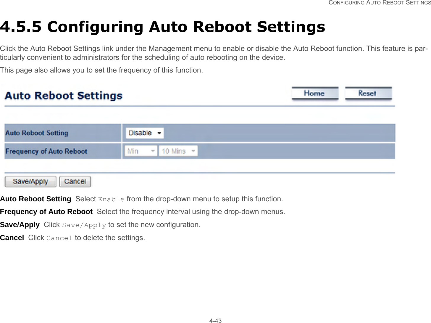   CONFIGURING AUTO REBOOT SETTINGS 4-434.5.5 Configuring Auto Reboot SettingsClick the Auto Reboot Settings link under the Management menu to enable or disable the Auto Reboot function. This feature is par-ticularly convenient to administrators for the scheduling of auto rebooting on the device.This page also allows you to set the frequency of this function.Auto Reboot Setting  Select Enable from the drop-down menu to setup this function.Frequency of Auto Reboot  Select the frequency interval using the drop-down menus.Save/Apply  Click Save/Apply to set the new configuration.Cancel  Click Cancel to delete the settings.