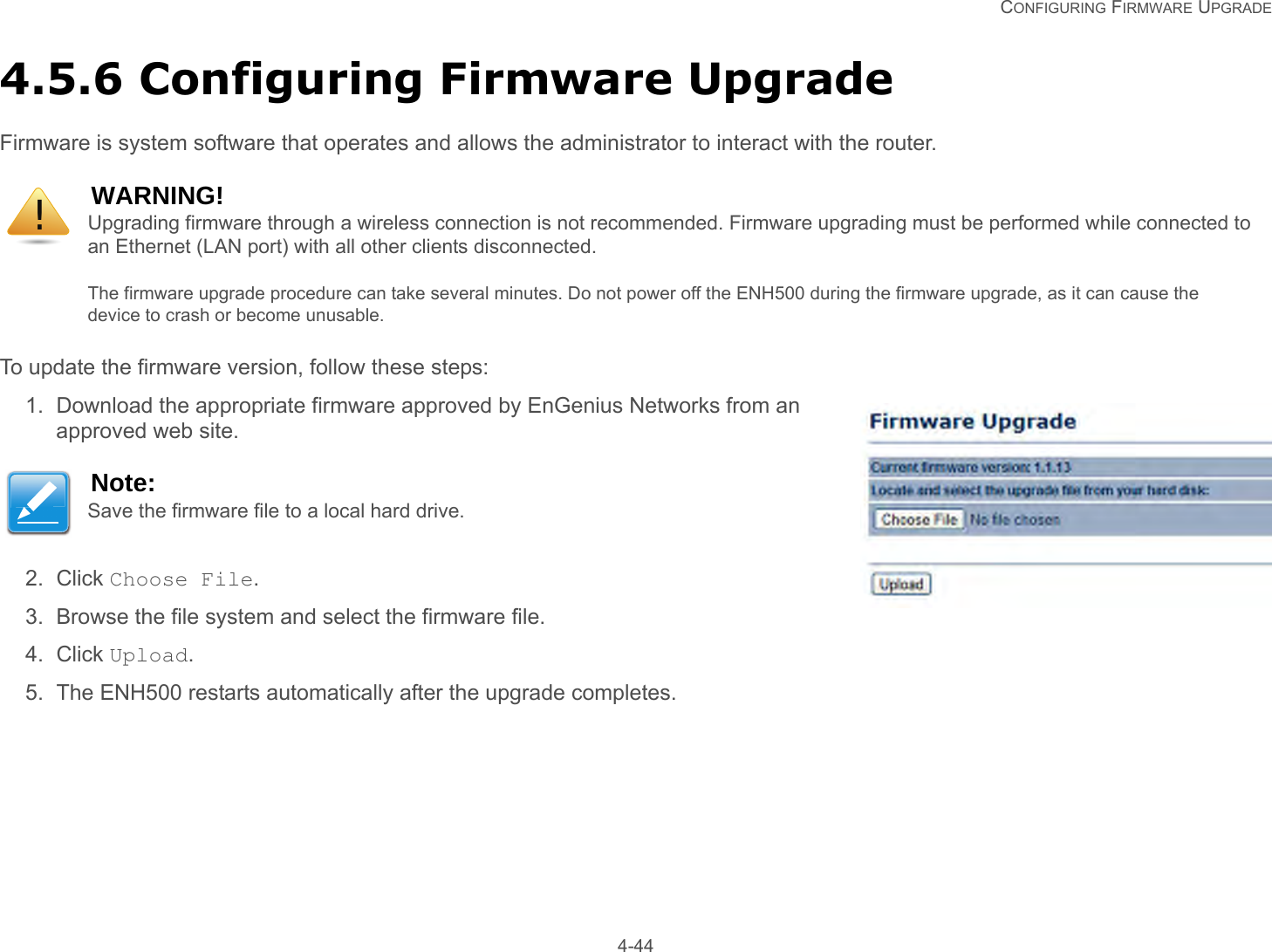   CONFIGURING FIRMWARE UPGRADE 4-444.5.6 Configuring Firmware UpgradeFirmware is system software that operates and allows the administrator to interact with the router.To update the firmware version, follow these steps:1. Download the appropriate firmware approved by EnGenius Networks from an approved web site.2. Click Choose File.3. Browse the file system and select the firmware file.4. Click Upload.5. The ENH500 restarts automatically after the upgrade completes.WARNING!Upgrading firmware through a wireless connection is not recommended. Firmware upgrading must be performed while connected to an Ethernet (LAN port) with all other clients disconnected.The firmware upgrade procedure can take several minutes. Do not power off the ENH500 during the firmware upgrade, as it can cause the device to crash or become unusable.Note:Save the firmware file to a local hard drive.!