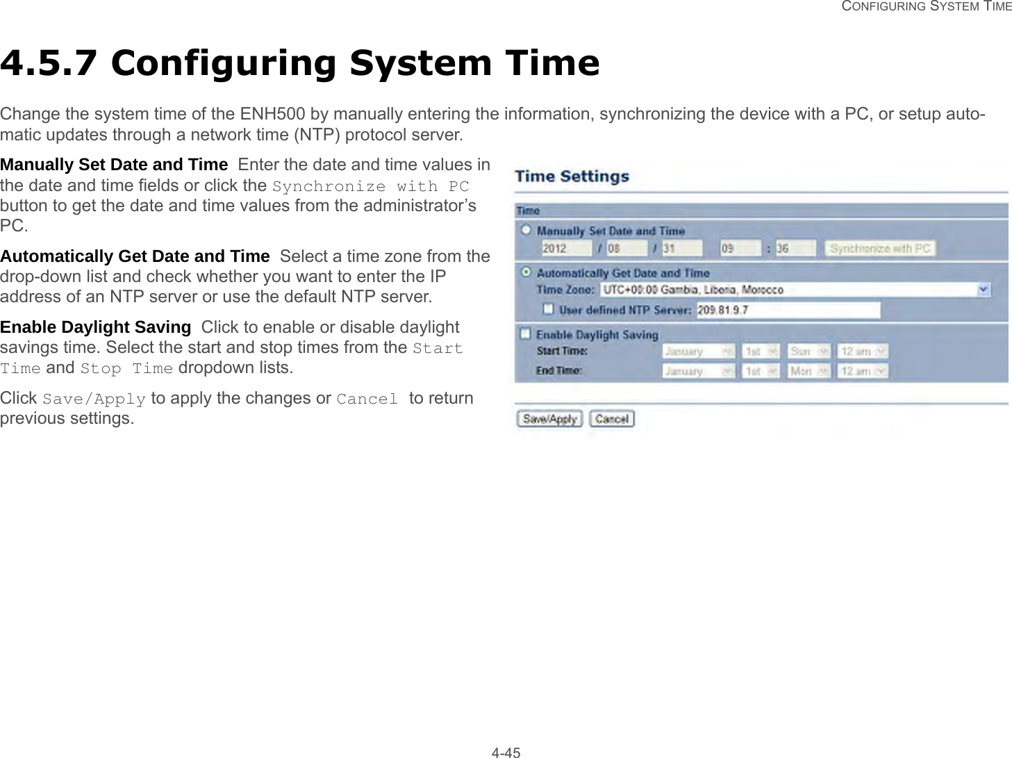   CONFIGURING SYSTEM TIME 4-454.5.7 Configuring System TimeChange the system time of the ENH500 by manually entering the information, synchronizing the device with a PC, or setup auto-matic updates through a network time (NTP) protocol server.Manually Set Date and Time  Enter the date and time values in the date and time fields or click the Synchronize with PC button to get the date and time values from the administrator’s PC.Automatically Get Date and Time  Select a time zone from the drop-down list and check whether you want to enter the IP address of an NTP server or use the default NTP server.Enable Daylight Saving  Click to enable or disable daylight savings time. Select the start and stop times from the Start Time and Stop Time dropdown lists.Click Save/Apply to apply the changes or Cancel to return previous settings.
