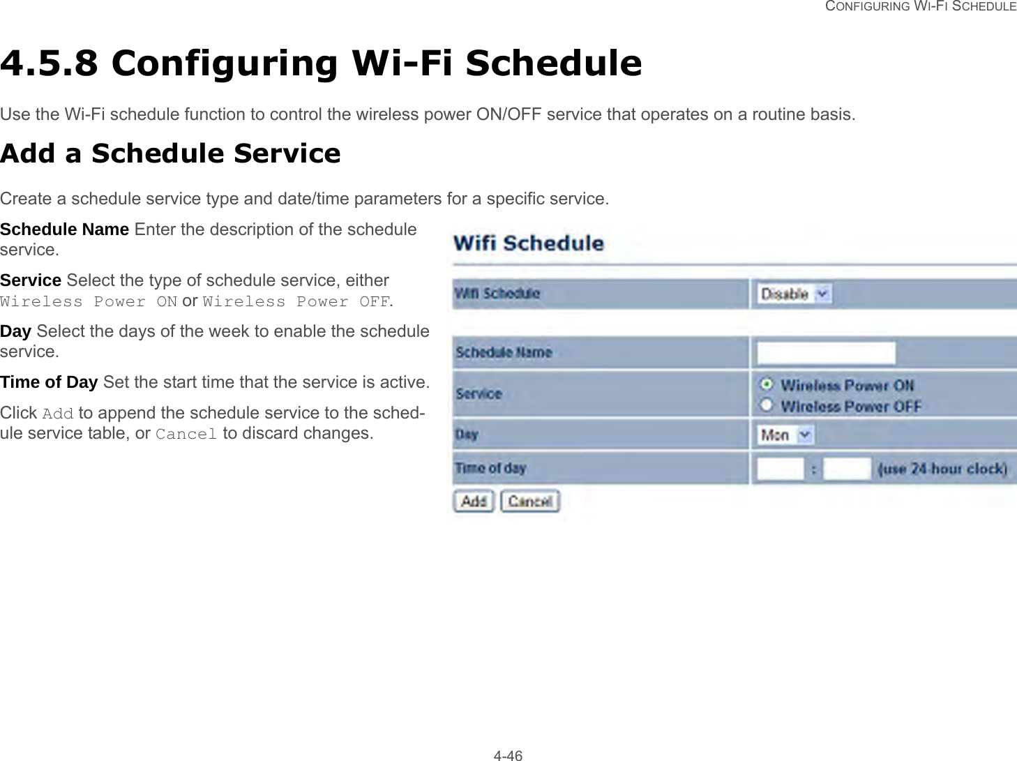   CONFIGURING WI-FI SCHEDULE 4-464.5.8 Configuring Wi-Fi ScheduleUse the Wi-Fi schedule function to control the wireless power ON/OFF service that operates on a routine basis.Add a Schedule ServiceCreate a schedule service type and date/time parameters for a specific service.Schedule Name Enter the description of the schedule service.Service Select the type of schedule service, either Wireless Power ON or Wireless Power OFF.Day Select the days of the week to enable the schedule service.Time of Day Set the start time that the service is active.Click Add to append the schedule service to the sched-ule service table, or Cancel to discard changes.