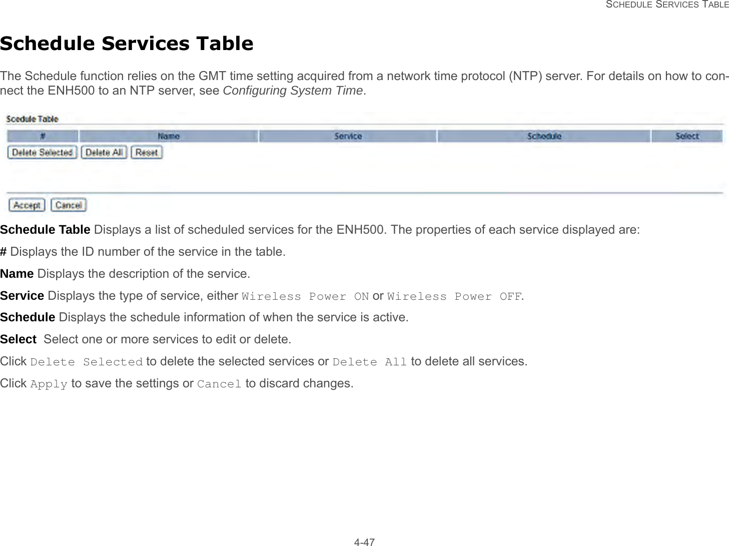   SCHEDULE SERVICES TABLE 4-47Schedule Services TableThe Schedule function relies on the GMT time setting acquired from a network time protocol (NTP) server. For details on how to con-nect the ENH500 to an NTP server, see Configuring System Time.Schedule Table Displays a list of scheduled services for the ENH500. The properties of each service displayed are:# Displays the ID number of the service in the table.Name Displays the description of the service.Service Displays the type of service, either Wireless Power ON or Wireless Power OFF.Schedule Displays the schedule information of when the service is active.Select  Select one or more services to edit or delete.Click Delete Selected to delete the selected services or Delete All to delete all services.Click Apply to save the settings or Cancel to discard changes.