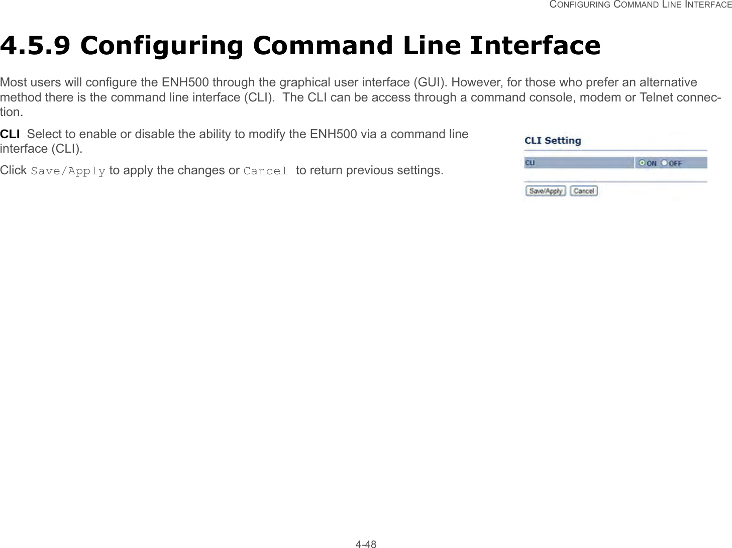   CONFIGURING COMMAND LINE INTERFACE 4-484.5.9 Configuring Command Line InterfaceMost users will configure the ENH500 through the graphical user interface (GUI). However, for those who prefer an alternative method there is the command line interface (CLI).  The CLI can be access through a command console, modem or Telnet connec-tion.CLI  Select to enable or disable the ability to modify the ENH500 via a command line interface (CLI).Click Save/Apply to apply the changes or Cancel to return previous settings.