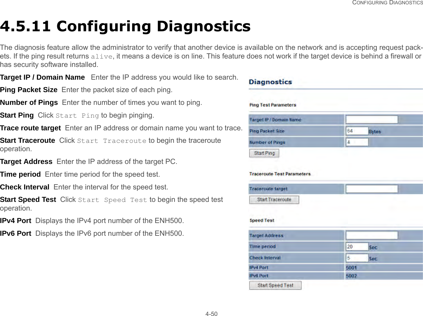   CONFIGURING DIAGNOSTICS 4-504.5.11 Configuring DiagnosticsThe diagnosis feature allow the administrator to verify that another device is available on the network and is accepting request pack-ets. If the ping result returns alive, it means a device is on line. This feature does not work if the target device is behind a firewall or has security software installed.Target IP / Domain Name   Enter the IP address you would like to search.Ping Packet Size  Enter the packet size of each ping.Number of Pings  Enter the number of times you want to ping.Start Ping  Click Start Ping to begin pinging.Trace route target  Enter an IP address or domain name you want to trace.Start Traceroute  Click Start Traceroute to begin the traceroute operation.Target Address  Enter the IP address of the target PC.Time period  Enter time period for the speed test.Check Interval  Enter the interval for the speed test.Start Speed Test  Click Start Speed Test to begin the speed test operation.IPv4 Port  Displays the IPv4 port number of the ENH500.IPv6 Port  Displays the IPv6 port number of the ENH500.