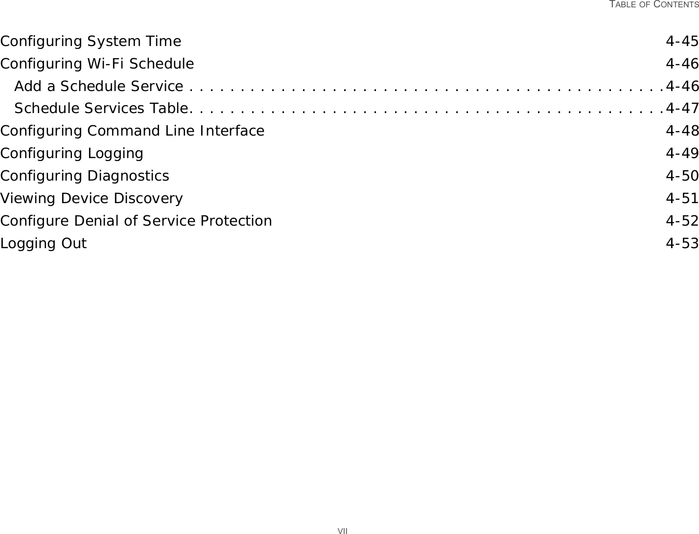   TABLE OF CONTENTS VIIConfiguring System Time 4-45Configuring Wi-Fi Schedule 4-46Add a Schedule Service . . . . . . . . . . . . . . . . . . . . . . . . . . . . . . . . . . . . . . . . . . . . . . .4-46Schedule Services Table. . . . . . . . . . . . . . . . . . . . . . . . . . . . . . . . . . . . . . . . . . . . . . .4-47Configuring Command Line Interface 4-48Configuring Logging 4-49Configuring Diagnostics 4-50Viewing Device Discovery 4-51Configure Denial of Service Protection 4-52Logging Out 4-53