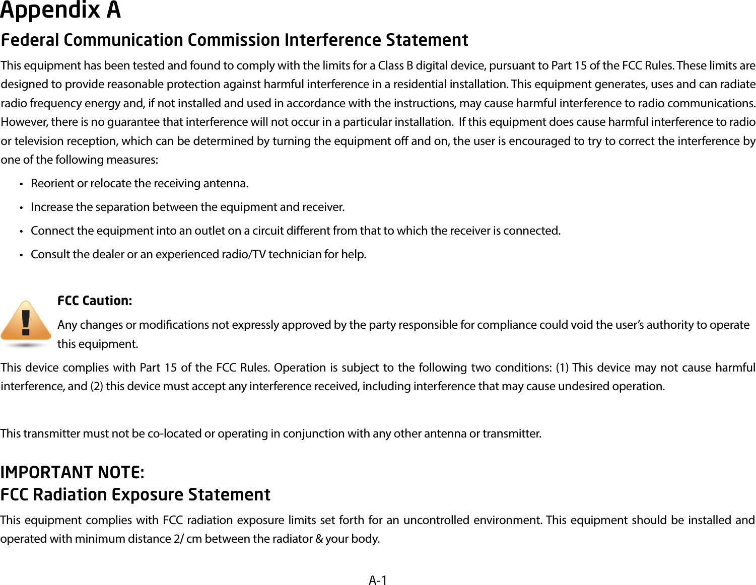 A-1Federal Communication Commission Interference StatementThis equipment has been tested and found to comply with the limits for a Class B digital device, pursuant to Part 15 of the FCC Rules. These limits are designed to provide reasonable protection against harmful interference in a residential installation. This equipment generates, uses and can radiate radio frequency energy and, if not installed and used in accordance with the instructions, may cause harmful interference to radio communications.  However, there is no guarantee that interference will not occur in a particular installation.  If this equipment does cause harmful interference to radio or television reception, which can be determined by turning the equipment o and on, the user is encouraged to try to correct the interference by one of the following measures: • Reorientorrelocatethereceivingantenna. • Increasetheseparationbetweentheequipmentandreceiver. • Connecttheequipmentintoanoutletonacircuitdierentfromthattowhichthereceiverisconnected. • Consultthedealeroranexperiencedradio/TVtechnicianforhelp.     FCC Caution:     Anychangesormodicationsnotexpresslyapprovedbythepartyresponsibleforcompliancecouldvoidtheuser’sauthoritytooperate      this equipment.This device complies with Part 15 of the FCC Rules. Operation is subject to the following two conditions: (1) This device may not cause harmful interference, and (2) this device must accept any interference received, including interference that may cause undesired operation.This transmitter must not be co-located or operating in conjunction with any other antenna or transmitter.           IMPORTANT NOTE: FCC Radiation Exposure StatementThisequipmentcomplieswith FCCradiationexposurelimits set forth foran uncontrolledenvironment.Thisequipmentshould be installed andoperated with minimum distance 2cm between the radiator &amp; your body.Appendix A