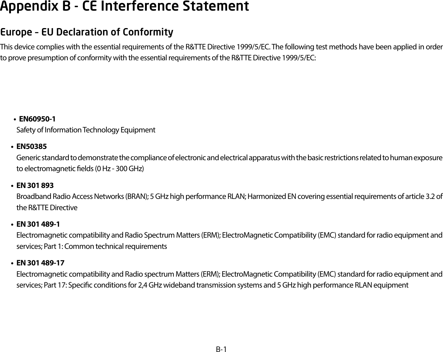 B-1Europe – EU Declaration of ConformityThisdevicecomplieswiththeessentialrequirementsoftheR&amp;TTEDirective1999/5/EC.ThefollowingtestmethodshavebeenappliedinordertoprovepresumptionofconformitywiththeessentialrequirementsoftheR&amp;TTEDirective1999/5/EC:• EN60950-1    Safety of Information Technology Equipment • EN50385  Genericstandardtodemonstratethecomplianceofelectronicandelectricalapparatuswiththebasicrestrictionsrelatedtohumanexposureto electromagnetic elds (0 Hz - 300 GHz) • EN301893    Broadband Radio Access Networks (BRAN); 5 GHz high performance RLAN; Harmonized EN covering essential requirements of article 3.2 of the R&amp;TTE Directive • EN301489-1    Electromagnetic compatibility and Radio Spectrum Matters (ERM); ElectroMagnetic Compatibility (EMC) standard for radio equipment and services; Part 1: Common technical requirements • EN301489-17  Electromagnetic compatibility and Radio spectrum Matters (ERM); ElectroMagnetic Compatibility (EMC) standard for radio equipment and services; Part 17: Specic conditions for 2,4 GHz wideband transmission systems and 5 GHz high performance RLAN equipmentAppendix B - CE Interference Statement