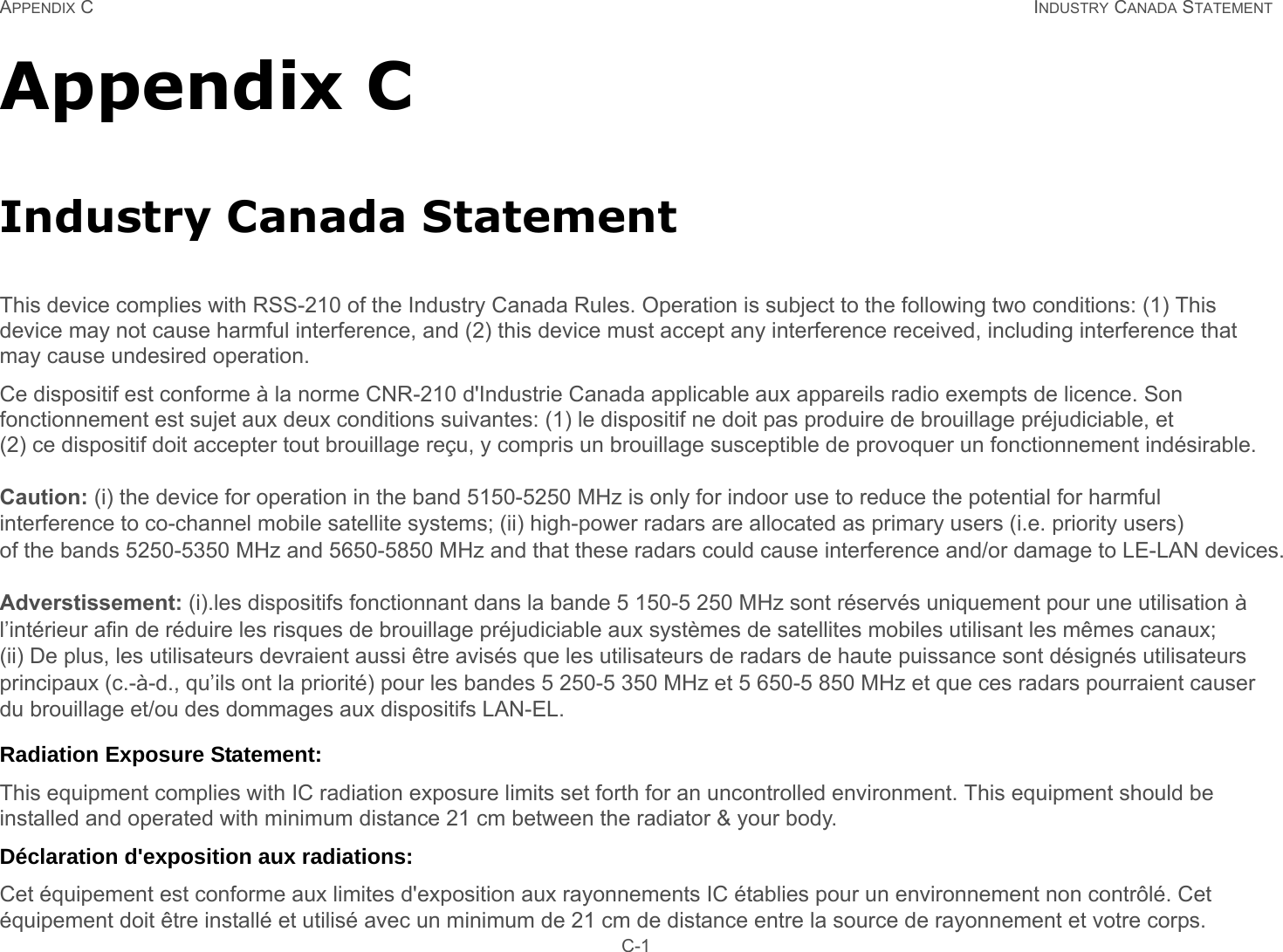 APPENDIX C INDUSTRY CANADA STATEMENT C-1Appendix CIndustry Canada StatementThis device complies with RSS-210 of the Industry Canada Rules. Operation is subject to the following two conditions: (1) This device may not cause harmful interference, and (2) this device must accept any interference received, including interference that may cause undesired operation.Ce dispositif est conforme à la norme CNR-210 d&apos;Industrie Canada applicable aux appareils radio exempts de licence. Son fonctionnement est sujet aux deux conditions suivantes: (1) le dispositif ne doit pas produire de brouillage préjudiciable, et (2) ce dispositif doit accepter tout brouillage reçu, y compris un brouillage susceptible de provoquer un fonctionnement indésirable. Caution: (i) the device for operation in the band 5150-5250 MHz is only for indoor use to reduce the potential for harmful interference to co-channel mobile satellite systems; (ii) high-power radars are allocated as primary users (i.e. priority users)of the bands 5250-5350 MHz and 5650-5850 MHz and that these radars could cause interference and/or damage to LE-LAN devices.   Adverstissement: (i).les dispositifs fonctionnant dans la bande 5 150-5 250 MHz sont réservés uniquement pour une utilisation à l’intérieur afin de réduire les risques de brouillage préjudiciable aux systèmes de satellites mobiles utilisant les mêmes canaux; (ii) De plus, les utilisateurs devraient aussi être avisés que les utilisateurs de radars de haute puissance sont désignés utilisateurs principaux (c.-à-d., qu’ils ont la priorité) pour les bandes 5 250-5 350 MHz et 5 650-5 850 MHz et que ces radars pourraient causer du brouillage et/ou des dommages aux dispositifs LAN-EL.Radiation Exposure Statement:This equipment complies with IC radiation exposure limits set forth for an uncontrolled environment. This equipment should be installed and operated with minimum distance 21 cm between the radiator &amp; your body.Déclaration d&apos;exposition aux radiations:Cet équipement est conforme aux limites d&apos;exposition aux rayonnements IC établies pour un environnement non contrôlé. Cet équipement doit être installé et utilisé avec un minimum de 21 cm de distance entre la source de rayonnement et votre corps.