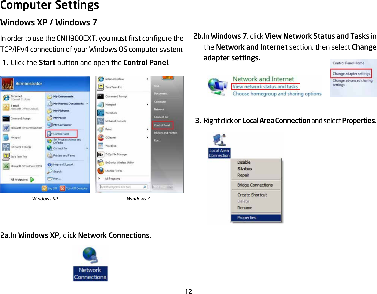 12Windows XP / Windows 7InordertousetheENH900EXT,youmustrstconguretheTCP/IPv4connectionofyourWindowsOScomputersystem. 1. Click the Start button and open the Control Panel.2a. In Windows XP, click Network Connections. 2b. In Windows 7, click View Network Status and Tasks in the Network and Internet section, then select Change adapter settings. 3. Right click on Local Area Connection and select Properties.Computer SettingsWindows XP Windows 7