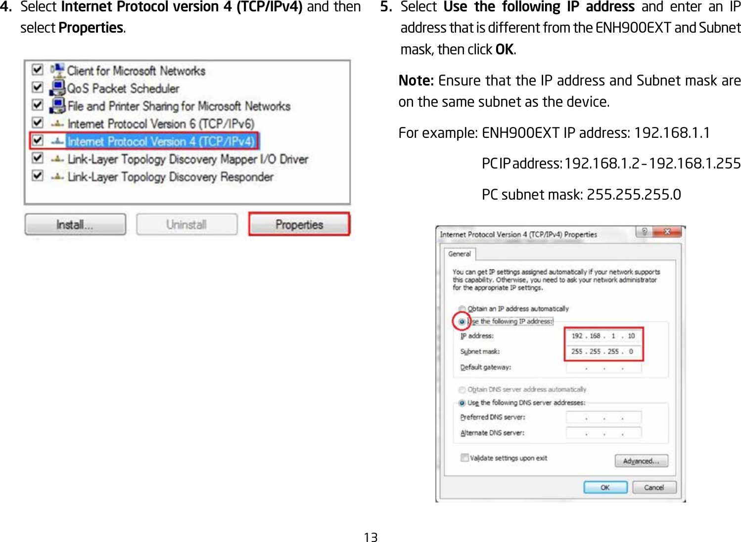 134.  Select Internet Protocol version 4 (TCP/IPv4) and then select Properties.5.  Select  Use the following IP address and enter an IP address that is different from the ENH900EXT and Subnet mask, then click OK.Note: Ensure that the IP address and Subnet mask are on the same subnet as the device.Forexample:ENH900EXTIPaddress:192.168.1.1 PCIPaddress:192.168.1.2–192.168.1.255  PC subnet mask: 255.255.255.0