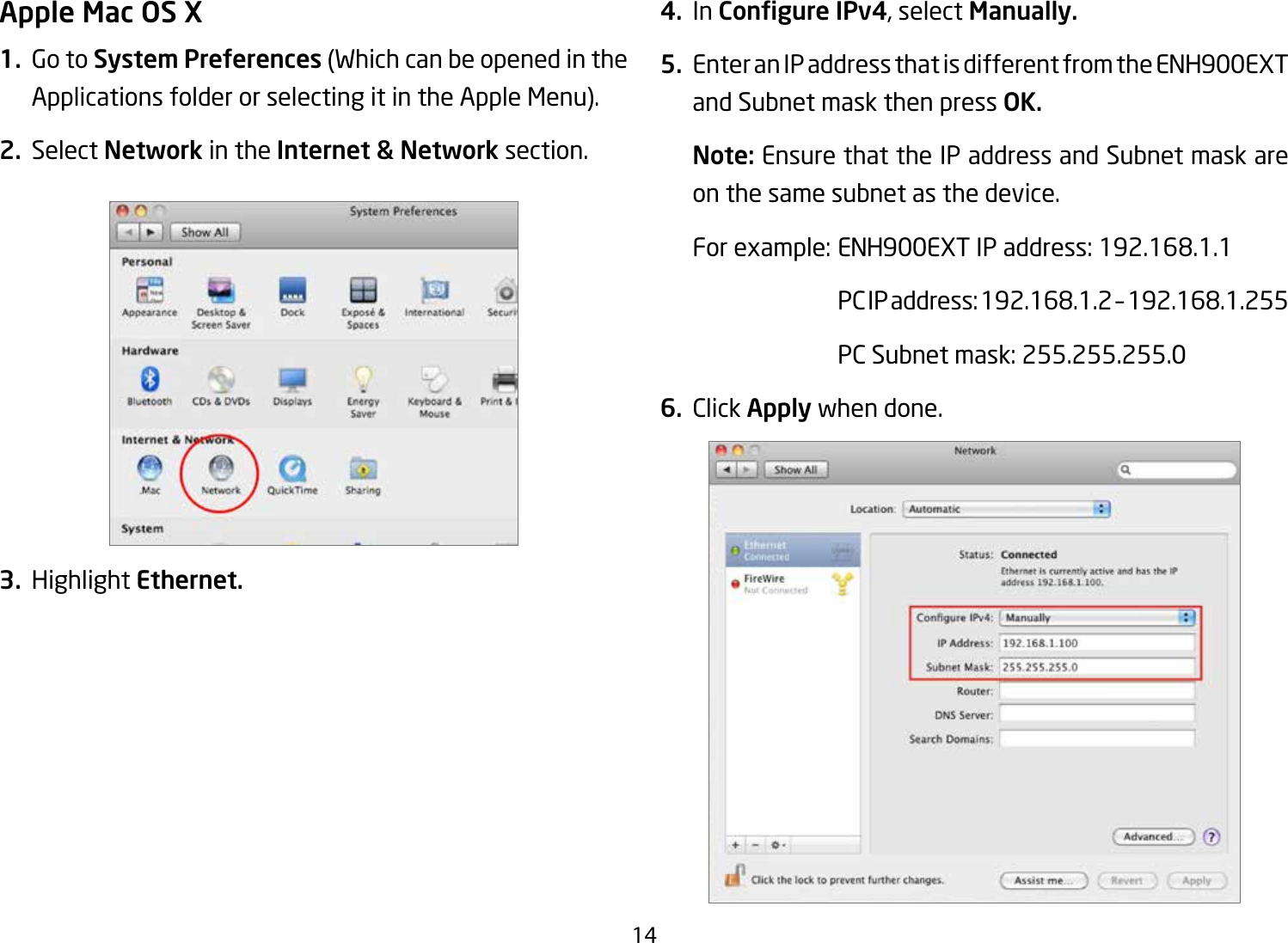 14Apple Mac OS X1.  Go to System Preferences (Which can be opened in the Applications folder or selecting it in the Apple Menu).2. Select Network in the Internet &amp; Network section.3. Highlight Ethernet.4. In Congure IPv4, select Manually.5.  Enter an IP address that is different from the ENH900EXT and Subnet mask then press OK.Note: Ensure that the IP address and Subnet mask are on the same subnet as the device.Forexample:ENH900EXTIPaddress:192.168.1.1 PCIPaddress:192.168.1.2–192.168.1.255  PC Subnet mask: 255.255.255.06. Click Apply when done.