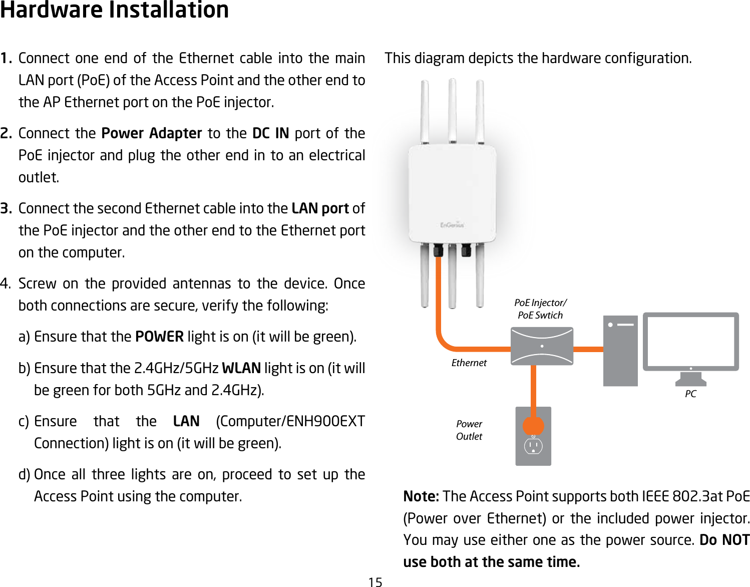 151. Connect one end of the Ethernet cable into the main LAN port (PoE) of the Access Point and the other end to theAPEthernetportonthePoEinjector.2. Connect the Power Adapter to the DC IN port of the PoEinjectorandplugtheotherend in toanelectricaloutlet.3.  Connect the second Ethernet cable into the LAN port of thePoEinjectorandtheotherendtotheEthernetporton the computer.4. Screw on the provided antennas to the device. Onceboth connections are secure, verify the following:    a) Ensure that the POWER light is on (it will be green).    b) Ensure that the 2.4GHz/5GHz WLAN light is on (it will   be green for both 5GHz and 2.4GHz).  c) Ensure that the LAN (Computer/ENH900EXT    Connection) light is on (it will be green).  d)Once all three lights are on, proceed to set up the   Access Point using the computer.Thisdiagramdepictsthehardwareconguration.Note: TheAccessPointsupportsbothIEEE802.3atPoE(Power over Ethernet) or the included power injector.You may use either one as the power source. Do NOT use both at the same time.Hardware InstallationEthernetPCPowerOutletPoE Injector/PoE Swtich