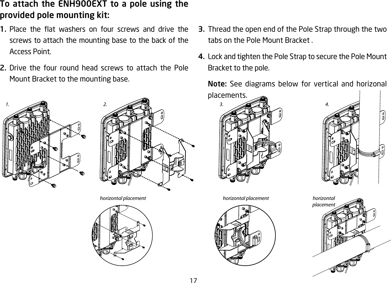 17To attach the ENH900EXT to a pole using the provided pole mounting kit:1. Place the at washers on four screws and drive thescrews to attach the mounting base to the back of the Access Point.2. Drive the four round head screws to attach the Pole Mount Bracket to the mounting base.   3.  Thread the open end of the Pole Strap through the two tabs on the Pole Mount Bracket .4.  Lock and tighten the Pole Strap to secure the Pole Mount Bracket to the pole.Note:  See diagrams below for vertical and horizonal placements.1. 3.2.horizontal placement horizontal placement horizontal placement4.