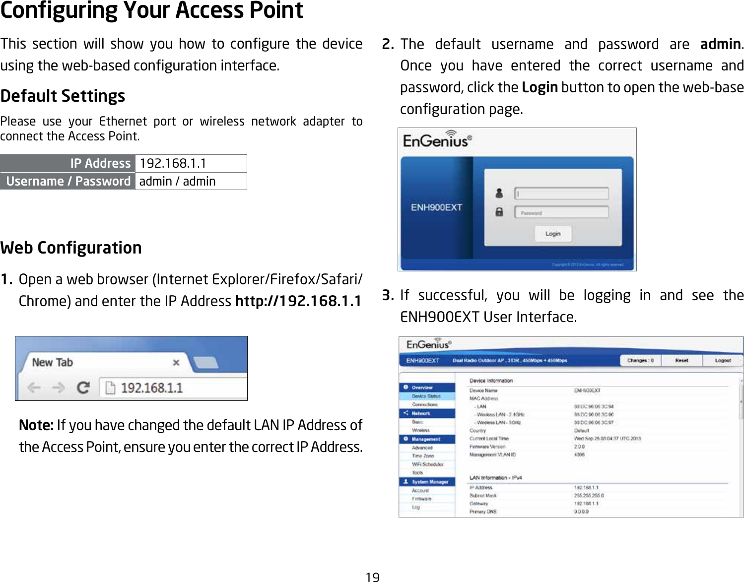 19This section will show you how to congure the deviceusingtheweb-basedcongurationinterface.Default SettingsPlease use your Ethernet port or wireless network adapter to connect the Access Point.IP Address 192.168.1.1Username / Password admin / admin Web Conguration1.  Openawebbrowser(InternetExplorer/Firefox/Safari/Chrome) and enter the IP Address http://192.168.1.1Note: If you have changed the default LAN IP Address of the Access Point, ensure you enter the correct IP Address.2. The default username and password are admin. Once you have entered the correct username andpassword, click the Login button to open the web-base congurationpage.3. If successful, you will be logging in and see the ENH900EXTUserInterface.Conguring Your Access Point