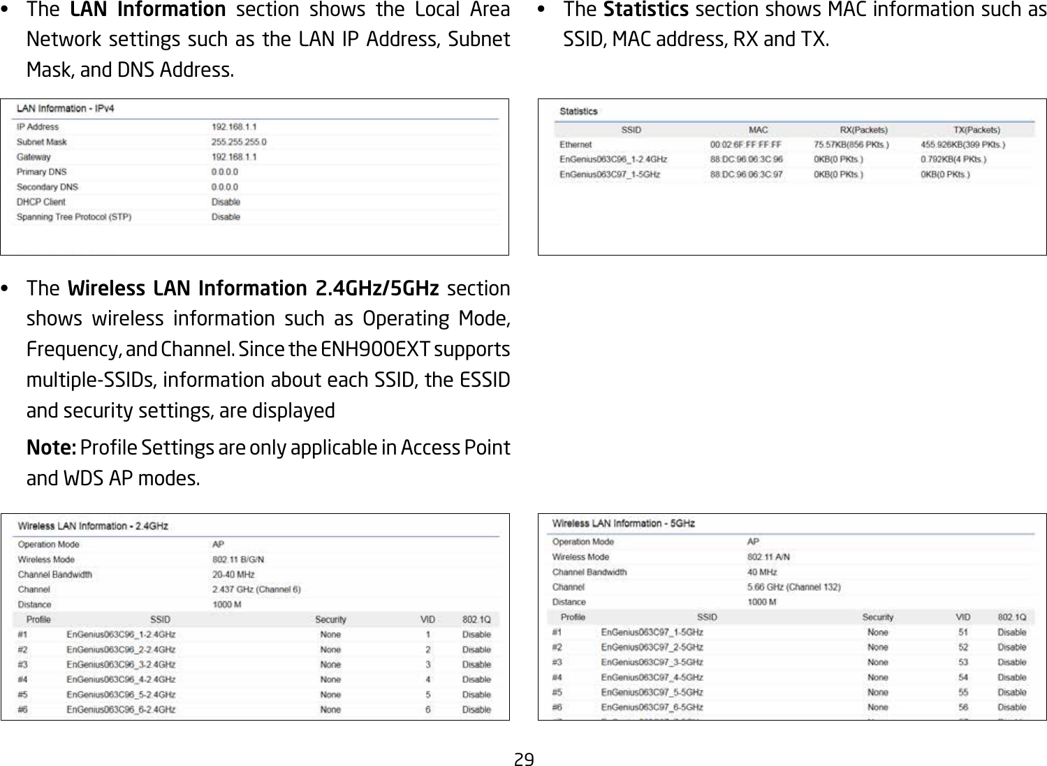 29•  The  LAN  Information section shows the Local Area Network settings such as the LAN IP Address, Subnet Mask, and DNS Address.•  The Wireless  LAN  Information  2.4GHz/5GHz section shows wireless information such as Operating Mode,Frequency, and Channel. Since the ENH900EXT supports multiple-SSIDs, information about each SSID, the ESSID and security settings, are displayed Note: ProleSettingsareonlyapplicableinAccessPointand WDS AP modes.•  TheStatistics section shows MAC information such as SSID, MAC address, RX and TX.