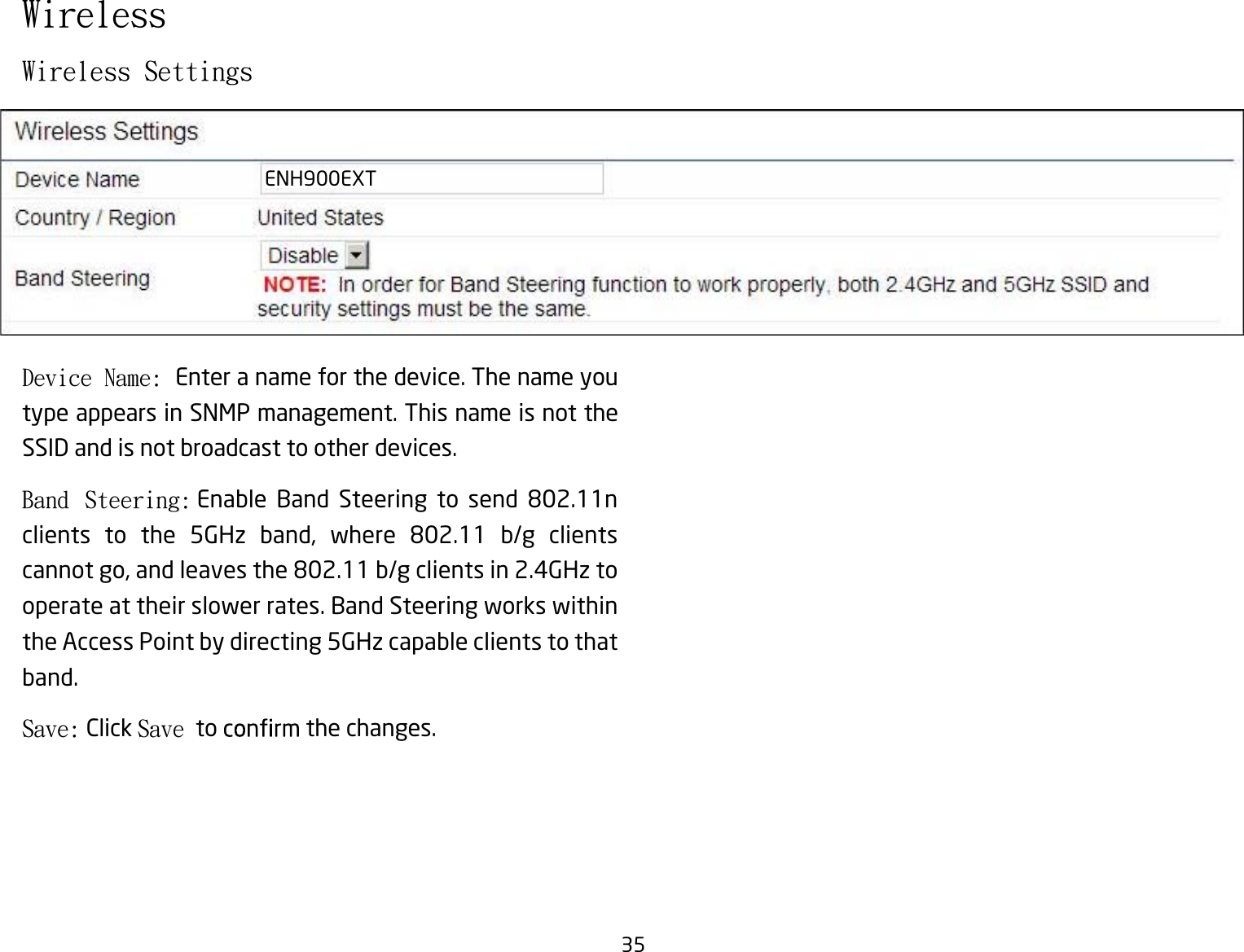 35Wireless SettingsDevice Name: Enter a name for the device. The name you type appears in SNMP management. This name is not the SSID and is not broadcast to other devices.Band  Steering:  Enable  Band  Steering  to  send  802.11n clients  to  the  5GHz  band,  where  802.11  b/g  clients cannot go, and leaves the 802.11 b/g clients in 2.4GHz to operate at their slower rates. Band Steering works within the Access Point by directing 5GHz capable clients to that band.Save: Click Save to   the changes.WirelessENH900EXT