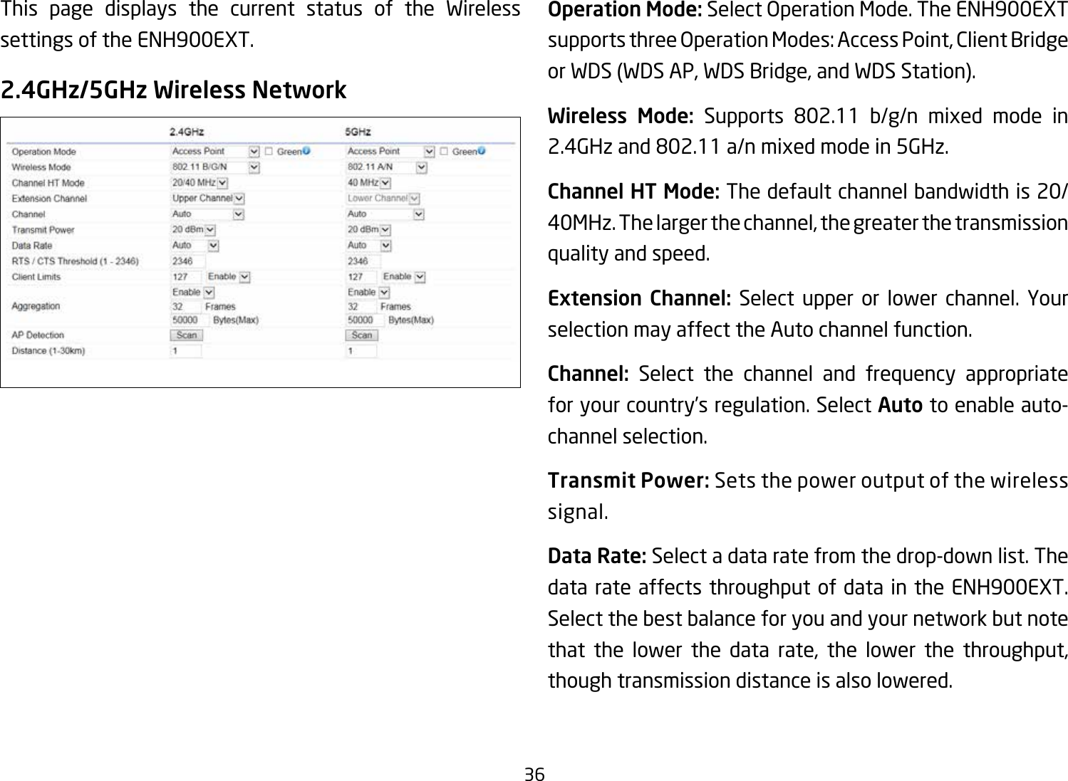 36This page displays the current status of the Wireless settings of the ENH900EXT.2.4GHz/5GHz Wireless NetworkOperation Mode: SelectOperationMode.TheENH900EXTsupportsthreeOperationModes:AccessPoint,ClientBridgeor WDS (WDS AP, WDS Bridge, and WDS Station).Wireless Mode: Supports 802.11 b/g/n mixed mode in2.4GHzand802.11a/nmixedmodein5GHz.Channel HT Mode: The default channel bandwidth is 20/ 40MHz. The larger the channel, the greater the transmission quality and speed.Extension Channel: Select upper or lower channel. Your selection may affect the Auto channel function.Channel: Select the channel and frequency appropriate for your country’s regulation. Select Auto to enable auto-channel selection.Transmit Power: Sets the power output of the wireless signal.Data Rate: Select a data rate from the drop-down list. The data rate affects throughput of data in the ENH900EXT. Select the best balance for you and your network but note that the lower the data rate, the lower the throughput, though transmission distance is also lowered.  