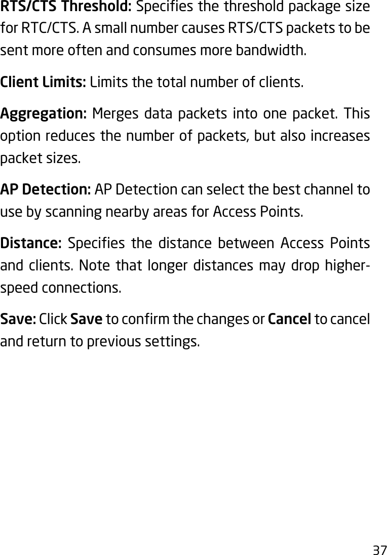 37RTS/CTS Threshold:Speciesthethresholdpackagesizefor RTC/CTS. A small number causes RTS/CTS packets to be sent more often and consumes more bandwidth.Client Limits: Limits the total number of clients.Aggregation: Merges data packets into one packet. This option reduces the number of packets, but also increases packet sizes.AP Detection: AP Detection can select the best channel to use by scanning nearby areas for Access Points.Distance: Species the distance between Access Pointsand clients. Note that longer distances may drop higher-speed connections.Save: Click SavetoconrmthechangesorCancel to cancel and return to previous settings. 