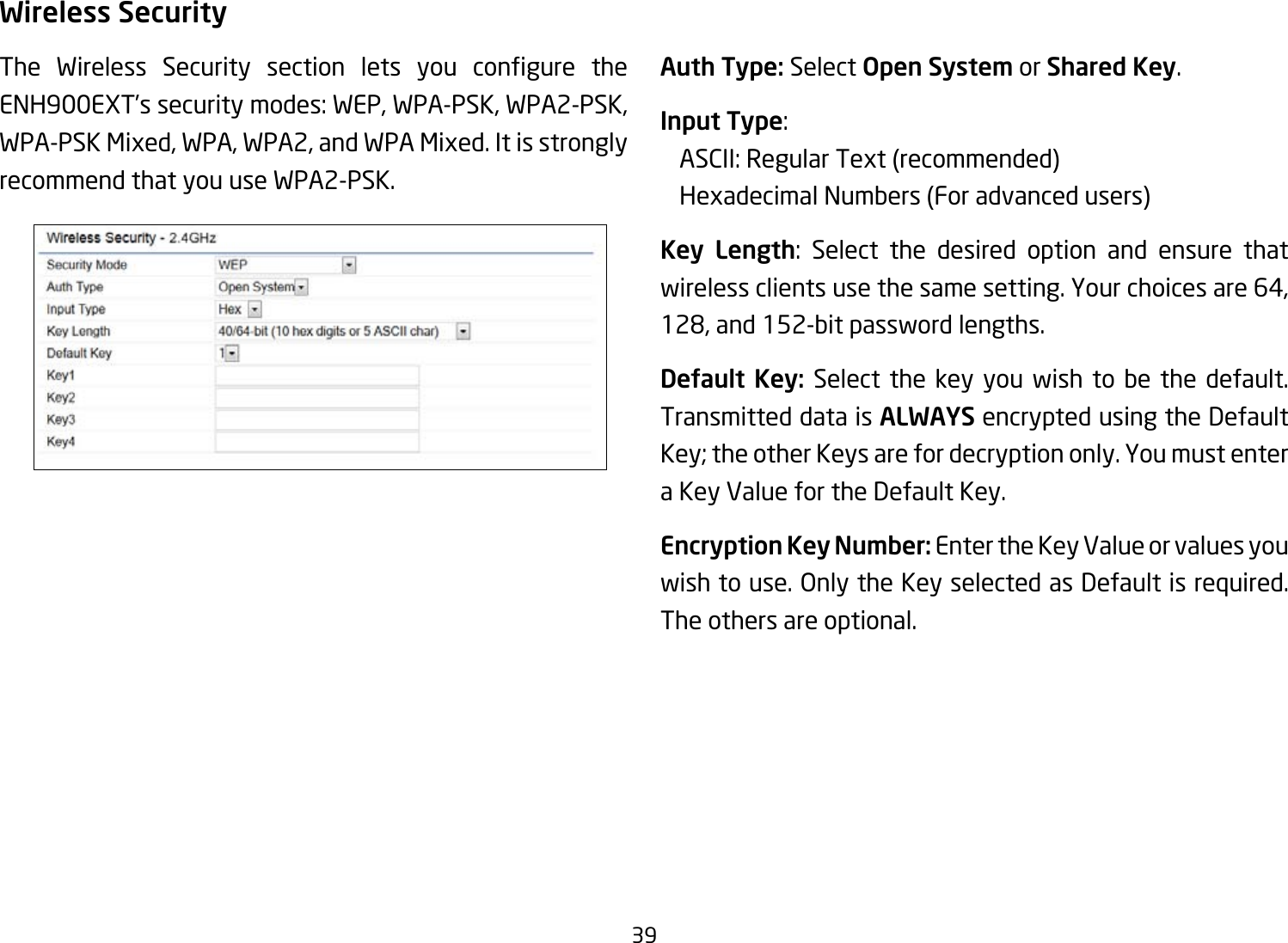 39Wireless SecurityThe Wireless Security section lets you congure theENH900EXT’s security modes: WEP, WPA-PSK, WPA2-PSK, WPA-PSK Mixed, WPA, WPA2, and WPA Mixed. It is strongly recommend that you use WPA2-PSK.   Auth Type: Select Open System or Shared Key.Input Type:    ASCII: Regular Text (recommended)   Hexadecimal Numbers (For advanced users)Key Length: Select the desired option and ensure that wireless clients use the same setting. Your choices are 64, 128,and152-bitpasswordlengths.Default Key: Select the key you wish to be the default. Transmitted data is ALWAYS encrypted using the Default Key;theotherKeysarefordecryptiononly.Youmustentera Key Value for the Default Key.Encryption Key Number: Enter the Key Value or values you wishtouse.OnlytheKeyselectedasDefaultisrequired.The others are optional.