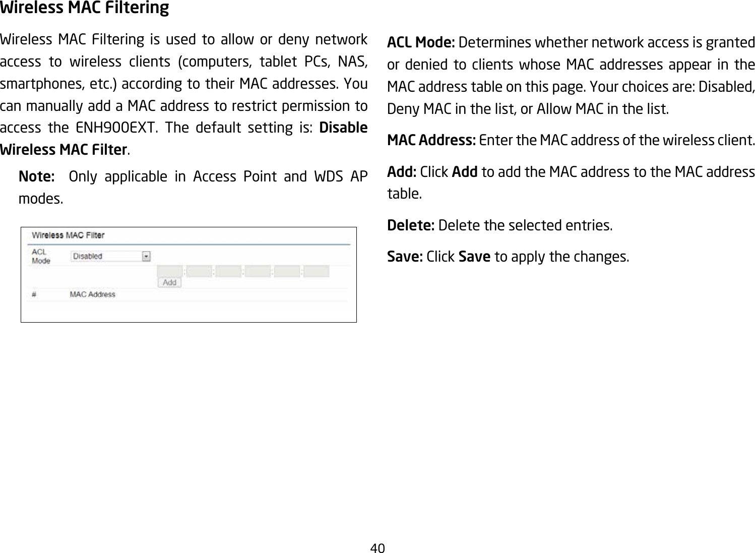 40Wireless MAC FilteringWireless MAC Filtering is used to allow or deny network access to wireless clients (computers, tablet PCs, NAS, smartphones, etc.) according to their MAC addresses. You can manually add a MAC address to restrict permission to access the ENH900EXT. The default setting is: Disable Wireless MAC Filter.Note:   Only applicable in Access Point and WDS APmodes.ACL Mode: Determines whether network access is granted or denied to clients whose MAC addresses appear in the MAC address table on this page. Your choices are: Disabled, Deny MAC in the list, or Allow MAC in the list.MAC Address: Enter the MAC address of the wireless client.Add: Click Add to add the MAC address to the MAC address table.Delete: Delete the selected entries.Save: Click Save to apply the changes.