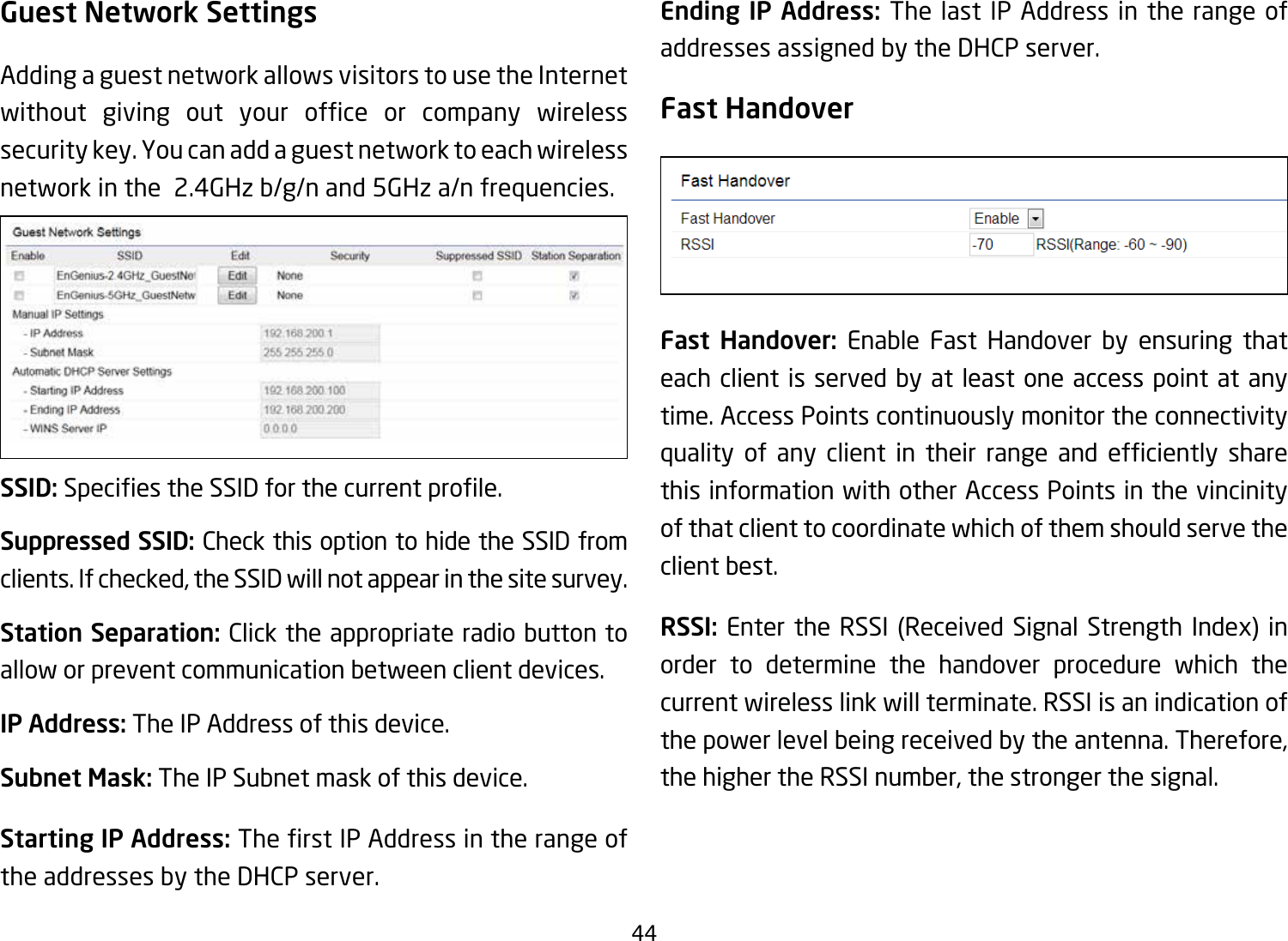 44Guest Network SettingsAdding a guest network allows visitors to use the Internet without giving out your ofce or company wirelesssecurity key. You can add a guest network to each wireless network in the  2.4GHz b/g/n and 5GHz a/n frequencies.SSID:SpeciestheSSIDforthecurrentprole.Suppressed SSID: Check this option to hide the SSID from clients. If checked, the SSID will not appear in the site survey.Station Separation: Click the appropriate radio button to allow or prevent communication between client devices.IP Address: The IP Address of this device.Subnet Mask: The IP Subnet mask of this device.Starting IP Address: TherstIPAddressintherangeofthe addresses by the DHCP server. Ending IP Address: The last IP Address in the range of addresses assigned by the DHCP server.Fast HandoverFast Handover: Enable Fast Handover by ensuring that each client is served by at least one access point at any time. Access Points continuously monitor the connectivity quality of any client in their range and efciently sharethis information with other Access Points in the vincinity of that client to coordinate which of them should serve the client best. RSSI: Enter the RSSI (Received Signal Strength Index) in order to determine the handover procedure which the current wireless link will terminate. RSSI is an indication of the power level being received by the antenna. Therefore, the higher the RSSI number, the stronger the signal.