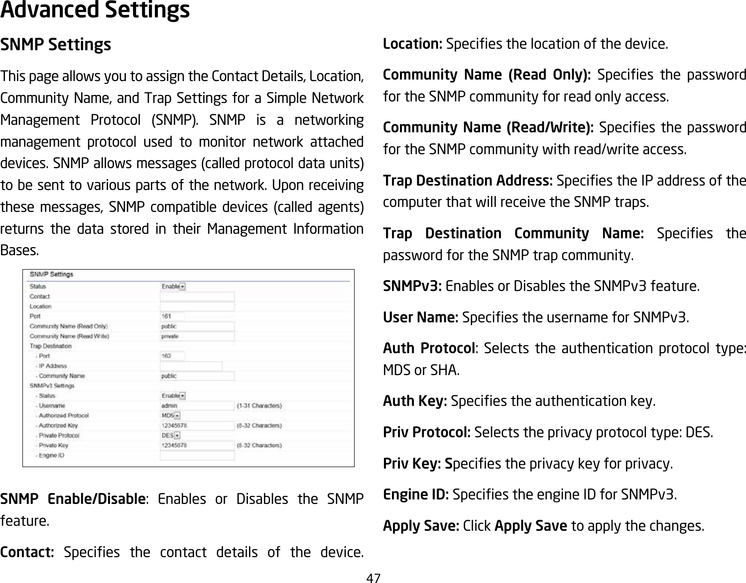 47SNMP SettingsThis page allows you to assign the Contact Details, Location, Community Name, and Trap Settings for a Simple Network Management Protocol (SNMP). SNMP is a networking management protocol used to monitor network attached devices. SNMP allows messages (called protocol data units) tobesenttovariouspartsofthenetwork.Uponreceivingthese messages, SNMP compatible devices (called agents) returns the data stored in their Management Information Bases.SNMP Enable/Disable: Enables or Disables the SNMP feature.Contact:  Species the contact details of the device.Location: Speciesthelocationofthedevice.Community  Name  (Read  Only):  Species the passwordfor the SNMP community for read only access.Community Name (Read/Write):Species thepasswordfor the SNMP community with read/write access.Trap Destination Address:SpeciestheIPaddressofthecomputer that will receive the SNMP traps.Trap  Destination  Community  Name:  Species thepassword for the SNMP trap community.SNMPv3: Enables or Disables the SNMPv3 feature.User Name:SpeciestheusernameforSNMPv3.Auth Protocol: Selects the authentication protocol type: MDS or SHA.Auth Key: Speciestheauthenticationkey.Priv Protocol: Selects the privacy protocol type: DES.Priv Key: Speciestheprivacykeyforprivacy.Engine ID: SpeciestheengineIDforSNMPv3.Apply Save: Click Apply Save to apply the changes.Advanced Settings