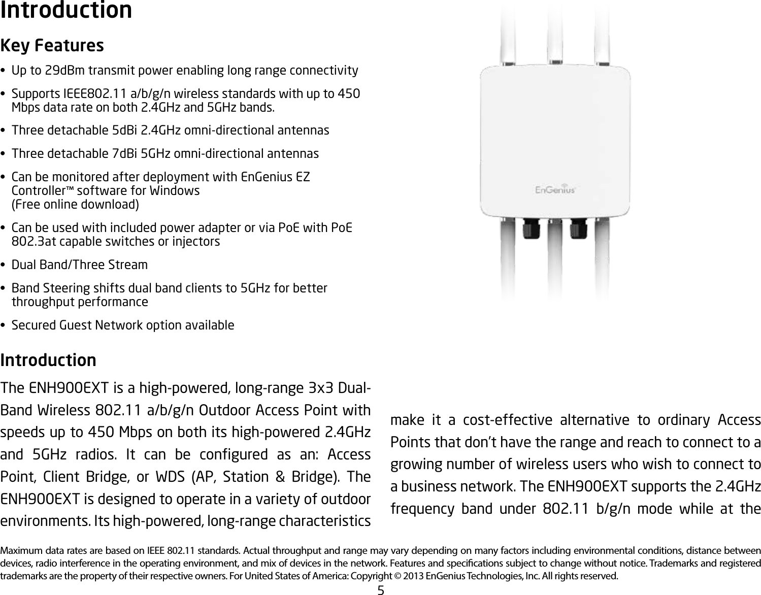 5Maximum data rates are based on IEEE 802.11 standards. Actual throughput and range may vary depending on many factors including environmental conditions, distance between devices, radio interference in the operating environment, and mix of devices in the network. Features and specications subject to change without notice. Trademarks and registered trademarks are the property of their respective owners. For United States of America: Copyright © 2013 EnGenius Technologies, Inc. All rights reserved.Key Features• Upto29dBmtransmitpowerenablinglongrangeconnectivity• SupportsIEEE802.11a/b/g/nwirelessstandardswithupto450   Mbps data rate on both 2.4GHz and 5GHz bands.• Threedetachable5dBi2.4GHzomni-directionalantennas• Threedetachable7dBi5GHzomni-directionalantennas• CanbemonitoredafterdeploymentwithEnGeniusEZ  Controller™ software for Windows    (Free online download)• CanbeusedwithincludedpoweradapterorviaPoEwithPoE  802.3atcapableswitchesorinjectors• DualBand/ThreeStream• BandSteeringshiftsdualbandclientsto5GHzforbetter   throughput performance• SecuredGuestNetworkoptionavailableIntroduction The ENH900EXT is a high-powered, long-range 3x3 Dual-BandWireless802.11a/b/g/nOutdoorAccessPointwithspeeds up to 450 Mbps on both its high-powered 2.4GHz and 5GHz radios. It can be congured as an: AccessPoint, Client Bridge, or WDS (AP, Station &amp; Bridge). The ENH900EXT is designed to operate in a variety of outdoor environments. Its high-powered, long-range characteristics Introductionmake it a cost-effective alternative to ordinary Access Points that don’t have the range and reach to connect to a growing number of wireless users who wish to connect to a business network. The ENH900EXT supports the 2.4GHz frequency band under 802.11 b/g/n mode while at the