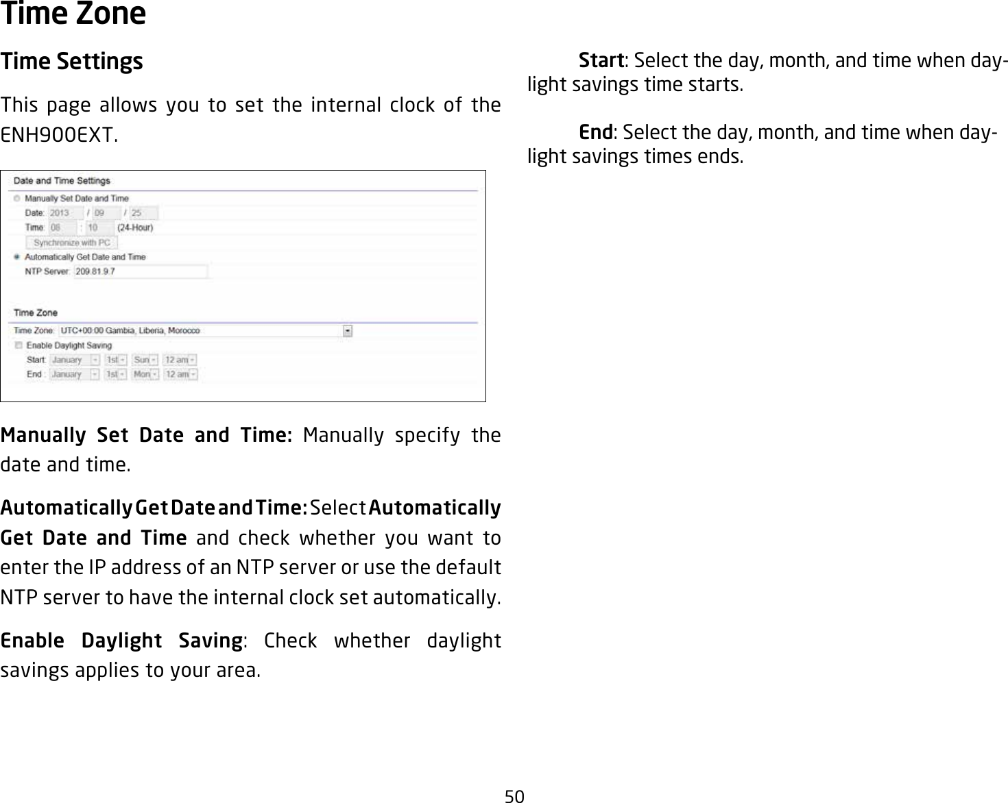 50Time SettingsThis page allows you to set the internal clock of the ENH900EXT.Manually  Set  Date  and  Time:  Manually specify the date and time.Automatically Get Date and Time: Select Automatically Get  Date  and  Time and check whether you want to enter the IP address of an NTP server or use the default NTP server to have the internal clock set automatically.Enable Daylight Saving: Check whether daylight savings applies to your area. Start: Select the day, month, and time when day-light savings time starts. End: Select the day, month, and time when day-light savings times ends.Time Zone
