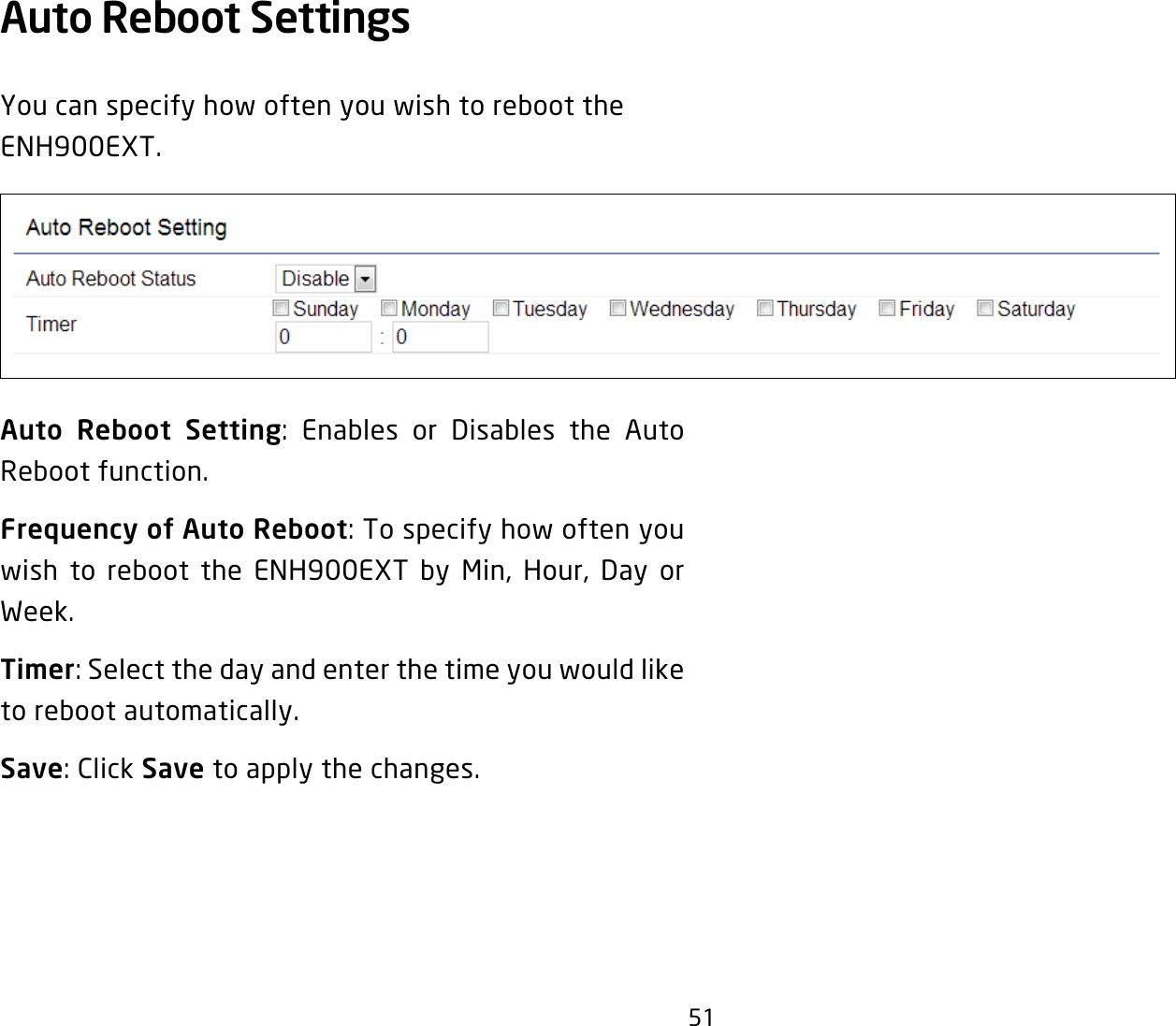 51Auto Reboot Settings You can specify how often you wish to reboot the ENH900EXT.Auto Reboot Setting: Enables or Disables the Auto Reboot function.Frequency of Auto Reboot: To specify how often you wish to reboot the ENH900EXT by Min, Hour, Day or Week.Timer: Select the day and enter the time you would like to reboot automatically.Save: Click Save to apply the changes.