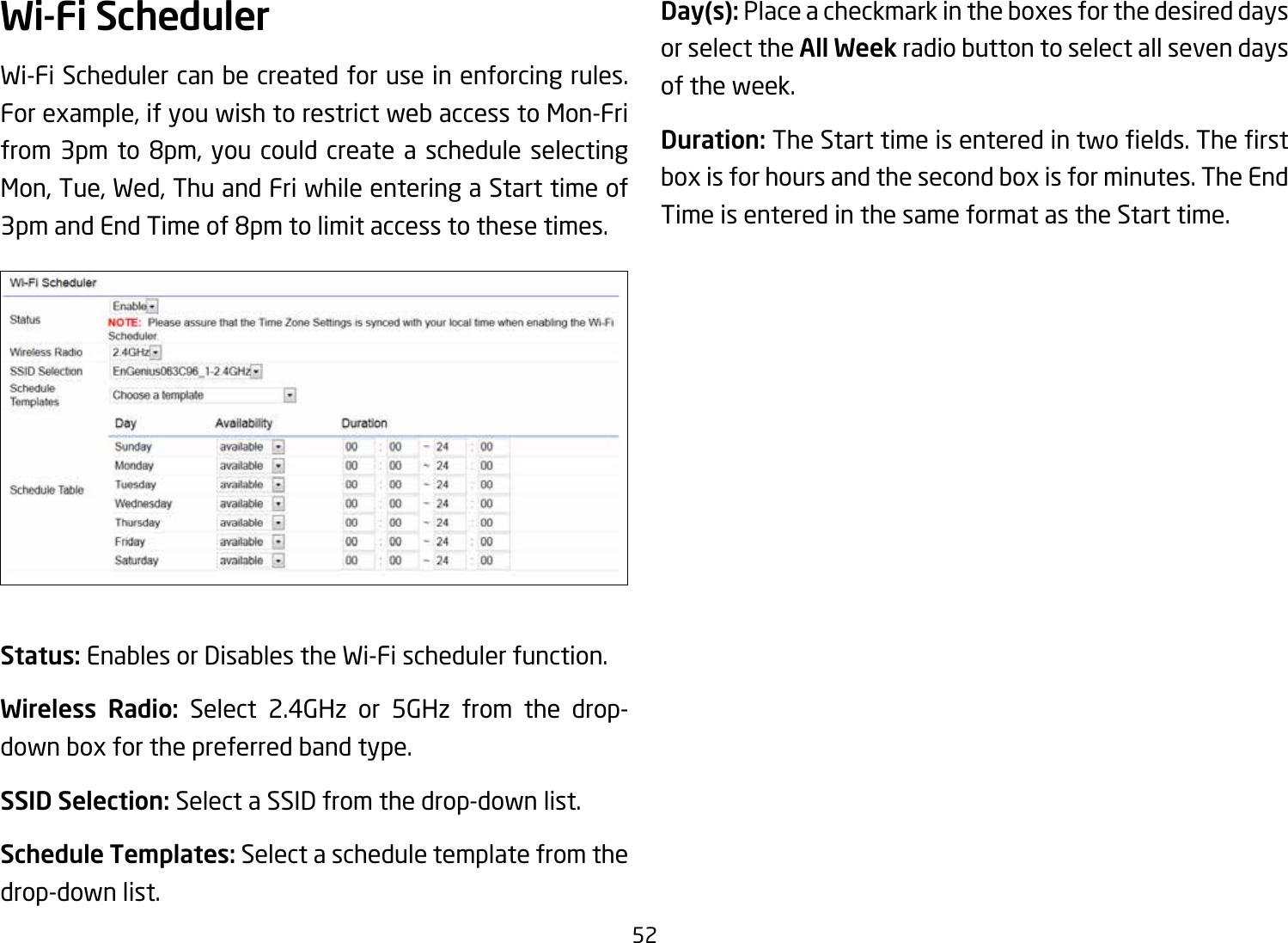 52Wi-Fi SchedulerWi-Fi Scheduler can be created for use in enforcing rules. For example, if you wish to restrict web access to Mon-Fri from3pm to 8pm,you couldcreate a schedule selectingMon, Tue, Wed, Thu and Fri while entering a Start time of 3pmandEndTimeof8pmtolimitaccesstothesetimes.Status: Enables or Disables the Wi-Fi scheduler function.Wireless Radio: Select 2.4GHz or 5GHz from the drop- down box for the preferred band type.SSID Selection: Select a SSID from the drop-down list.Schedule Templates: Select a schedule template from the drop-down list.Day(s): Place a checkmark in the boxes for the desired days or select the All Week radio button to select all seven days of the week.Duration:TheStarttimeisenteredintwoelds.Therstbox is for hours and the second box is for minutes. The End Time is entered in the same format as the Start time.