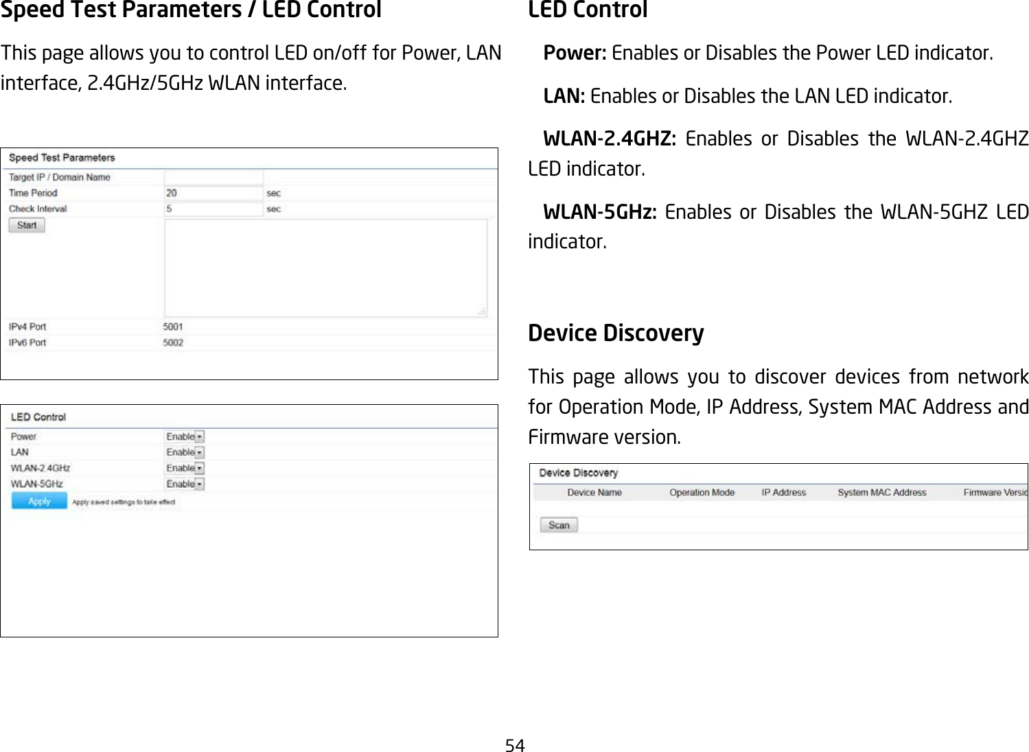 54Speed Test Parameters / LED Control This page allows you to control LED on/off for Power, LAN interface, 2.4GHz/5GHz WLAN interface.LED Control Power: Enables or Disables the Power LED indicator. LAN: Enables or Disables the LAN LED indicator.  WLAN-2.4GHZ:  Enables or Disables the WLAN-2.4GHZ LED indicator. WLAN-5GHz: Enables or Disables the WLAN-5GHZ LED indicator. Device Discovery This page allows you to discover devices from network forOperationMode,IPAddress,SystemMACAddressandFirmware version.