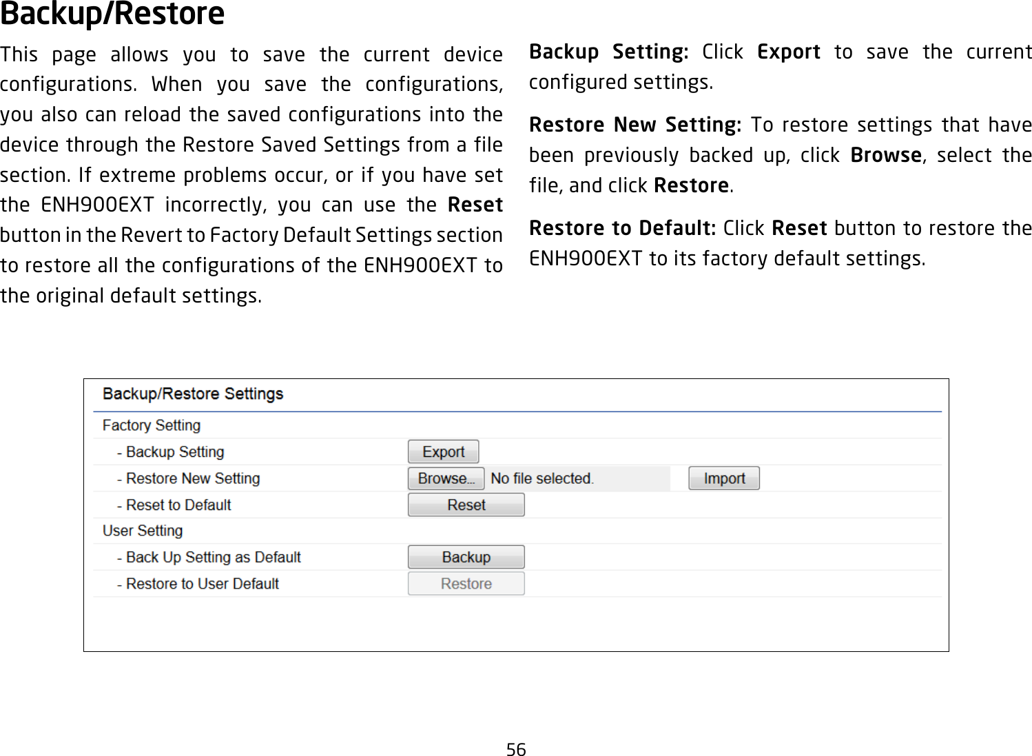 56Backup/RestoreThis page allows you to save the current device configurations. When you save the configurations, you also can reload the saved configurations into the device through the Restore Saved Settings from a file section. If extreme problems occur, or if you have set the ENH900EXT incorrectly, you can use the Reset button in the Revert to Factory Default Settings section to restore all the configurations of the ENH900EXT to the original default settings.Backup Setting: Click Export to save the current configured settings.Restore New Setting: To restore settings that have been previously backed up, click Browse, select the file, and click Restore.Restore to Default: Click Reset button to restore the ENH900EXT to its factory default settings.