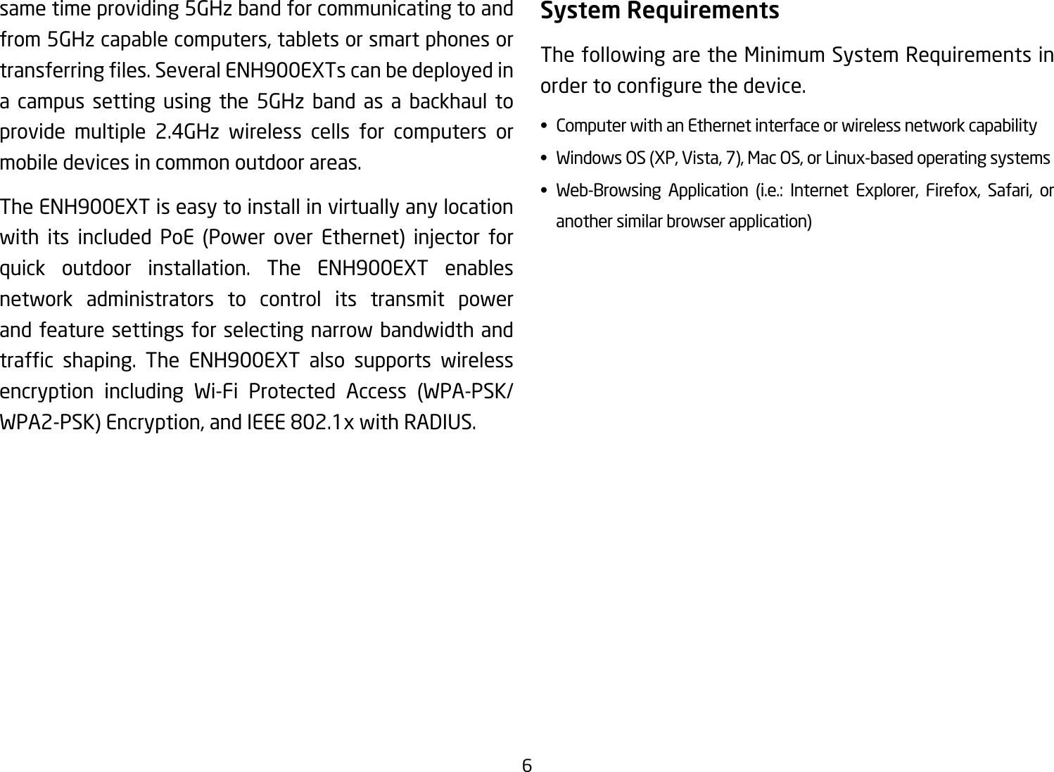 6same time providing 5GHz band for communicating to and from 5GHz capable computers, tablets or smart phones or transferringles.SeveralENH900EXTscanbedeployedina campus setting using the 5GHz band as a backhaul to provide multiple 2.4GHz wireless cells for computers or mobile devices in common outdoor areas. The ENH900EXT is easy to install in virtually any location with its included PoE (Power over Ethernet) injector forquick outdoor installation. The ENH900EXT enables network administrators to control its transmit power and feature settings for selecting narrow bandwidth and trafc shaping. The ENH900EXT also supports wirelessencryption including Wi-Fi Protected Access (WPA-PSK/WPA2-PSK)Encryption,andIEEE802.1xwithRADIUS.System RequirementsThe following are the Minimum System Requirements in ordertocongurethedevice.• ComputerwithanEthernetinterfaceorwirelessnetworkcapability• WindowsOS(XP,Vista,7),MacOS,orLinux-basedoperatingsystems• Web-Browsing Application (i.e.: Internet Explorer, Firefox, Safari, or   another similar browser application)