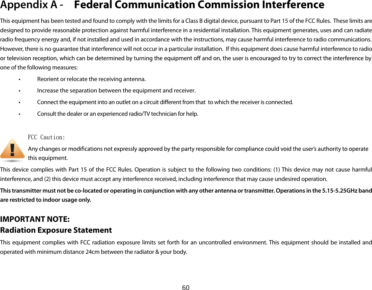 60This equipment has been tested and found to comply with the limits for a Class B digital device, pursuant to Part 15 of the FCC Rules.  These limits are designed to provide reasonable protection against harmful interference in a residential installation. This equipment generates, uses and can radiate   .snoitacinummoc oidar ot ecnerefretni lufmrah esuac yam ,snoitcurtsni eht htiw ecnadrocca ni desu dna dellatsni ton fi ,dna ygrene ycneuqerf oidarHowever, there is no guarantee that interference will not occur in a particular installation.  If this equipment does cause harmful interference to radio one of the following measures: • Reorient or relocate the receiving antenna.    •  Increase the separation between the equipment and receiver.      • Connect the equipment into an outlet on a circuit dierent from that  to which the receiver is connected.                         • Consult the dealer or an experienced radio/TV technician for help.                   FCC Caution:             this equipment.This device complies with Part 15 of the FCC Rules. Operation is subject to the following two conditions: (1) This device may not cause harmful interference, and (2) this device must accept any interference received, including interference that may cause undesired operation.This transmitter must not be co-located or operating in conjunction with any other antenna or transmitter. Operations in the 5.15-5.25GHz band are restricted to indoor usage only.IMPORTANT NOTE:  Radiation Exposure StatementThis equipment complies with FCC radiation exposure limits set forth for an uncontrolled environment. This equipment should be installed and operated with minimum distance 24cm between the radiator &amp; your body.Appendix A -   Federal Communication Commission Interference 