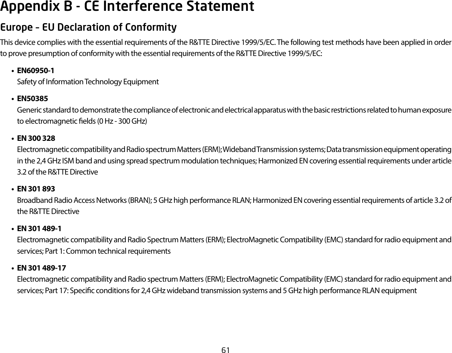 61Europe – EU Declaration of ConformityThis device complies with the essential requirements of the R&amp;TTE Directive 1999/5/EC. The following test methods have been applied in order to prove presumption of conformity with the essential requirements of the R&amp;TTE Directive 1999/5/EC:  • EN60950-1    Safety of Information Technology Equipment • EN50385    Generic standard to demonstrate the compliance of electronic and electrical apparatus with the basic restrictions related to human exposure to electromagnetic elds (0 Hz - 300 GHz) • EN300328    Electromagnetic compatibility and Radio spectrum Matters (ERM); Wideband Transmission systems; Data transmission equipment operating in the 2,4 GHz ISM band and using spread spectrum modulation techniques; Harmonized EN covering essential requirements under article 3.2 of the R&amp;TTE Directive • EN301893    Broadband Radio Access Networks (BRAN); 5 GHz high performance RLAN; Harmonized EN covering essential requirements of article 3.2 of the R&amp;TTE Directive • EN301489-1    Electromagnetic compatibility and Radio Spectrum Matters (ERM); ElectroMagnetic Compatibility (EMC) standard for radio equipment and services; Part 1: Common technical requirements • EN301489-17  Electromagnetic compatibility and Radio spectrum Matters (ERM); ElectroMagnetic Compatibility (EMC) standard for radio equipment and services; Part 17: Specic conditions for 2,4 GHz wideband transmission systems and 5 GHz high performance RLAN equipmentAppendix B - CE Interference Statement