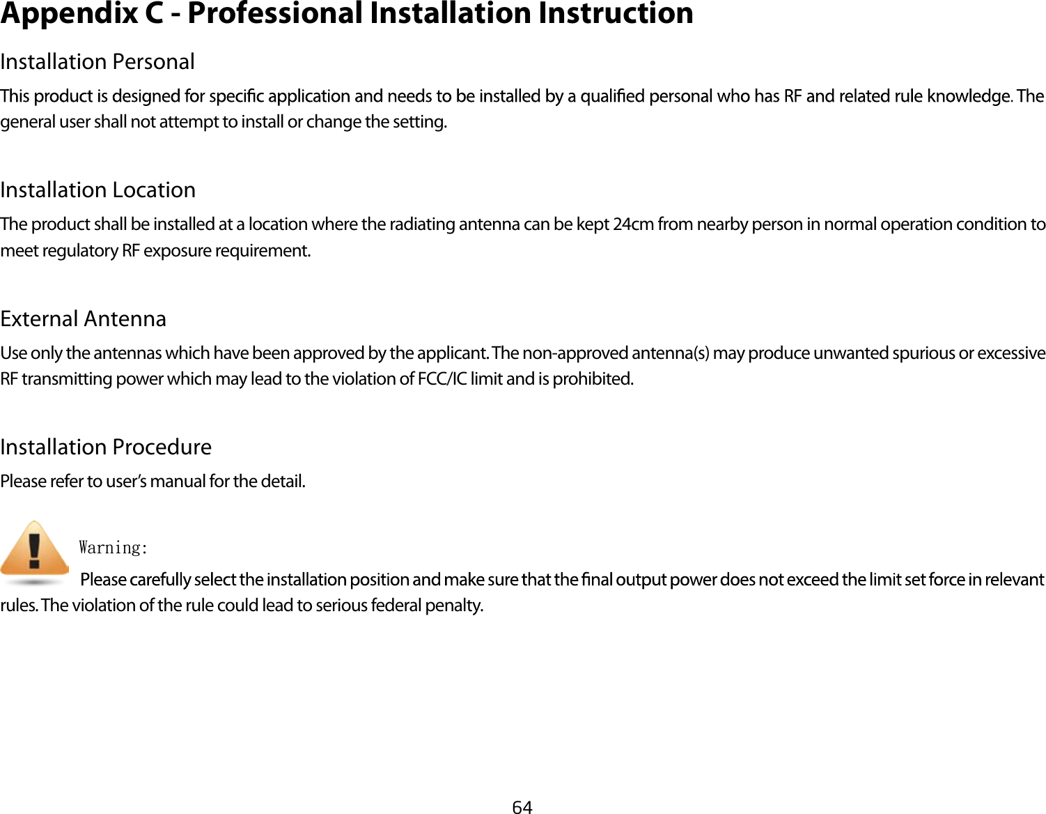 64Appendix C - Professional Installation InstructionInstallation Personal general user shall not attempt to install or change the setting.Installation Location The product shall be installed at a location where the radiating antenna can be kept 24cm from nearby person in normal operation condition to meet regulatory RF exposure requirement.External Antenna Use only the antennas which have been approved by the applicant. The non-approved antenna(s) may produce unwanted spurious or excessive RF transmitting power which may lead to the violation of FCC/IC limit and is prohibited.Installation ProcedurePlease refer to user’s manual for the detail.                       Warning: rules. The violation of the rule could lead to serious federal penalty.