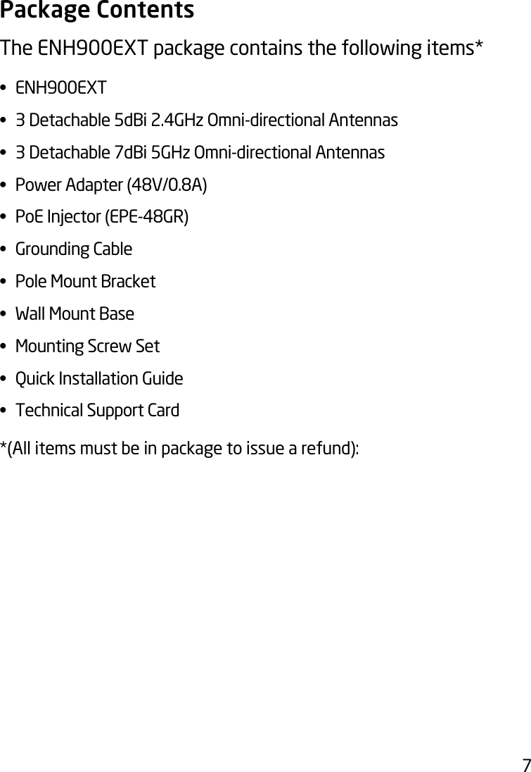 7Package ContentsThe ENH900EXT package contains the following items* • ENH900EXT• 3Detachable5dBi2.4GHzOmni-directionalAntennas• 3Detachable7dBi5GHzOmni-directionalAntennas• PowerAdapter(48V/0.8A)• PoEInjector(EPE-48GR)• GroundingCable• PoleMountBracket• WallMountBase• MountingScrewSet• QuickInstallationGuide• TechnicalSupportCard*(All items must be in package to issue a refund):