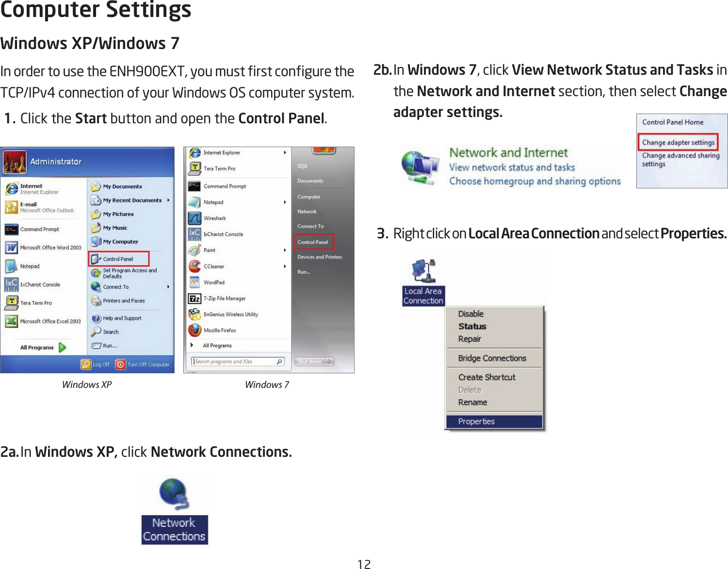 12Windows XP/Windows 7InordertousetheENH900EXT,youmustrstconguretheTCP/IPv4 connection of your Windows OS computer system. 1. Click the Start button and open the Control Panel.2a. In Windows XP, click Network Connections. 2b. In Windows 7, click View Network Status and Tasks in the Network and Internet section, then select Change adapter settings. 3. Right click on Local Area Connection and select Properties.Computer SettingsWindows XP Windows 7