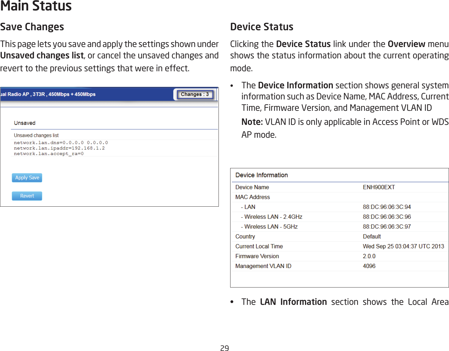 29Save ChangesThis page lets you save and apply the settings shown under Unsaved changes list, or cancel the unsaved changes and revert to the previous settings that were in effect. Device StatusClicking the Device Status link under the Overview menu shows the status information about the current operating mode. •  The Device Information section shows general system information such as Device Name, MAC Address, Current Time, Firmware Version, and Management VLAN ID Note: VLAN ID is only applicable in Access Point or WDS AP mode. •  The  LAN  Information section shows the Local Area Main Status