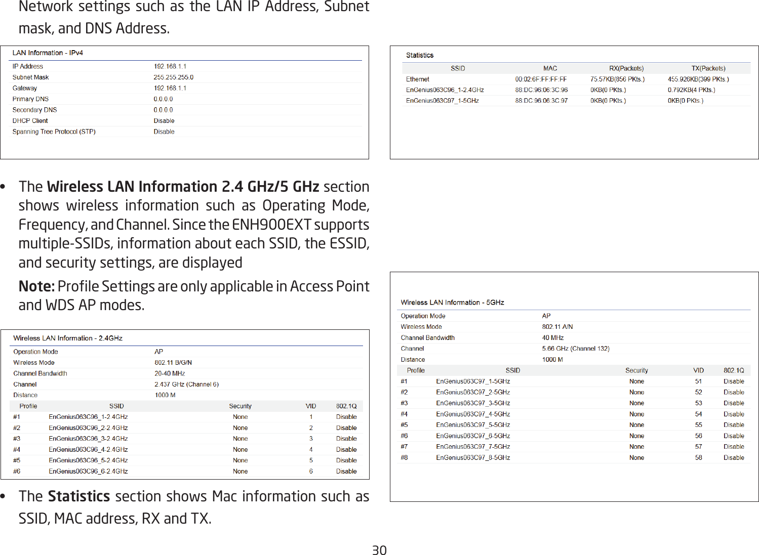 30Network settings such as the LAN IP Address, Subnet mask, and DNS Address.•  The Wireless LAN Information 2.4 GHz/5 GHz section shows wireless information such as Operating Mode, Frequency, and Channel. Since the ENH900EXT supports multiple-SSIDs, information about each SSID, the ESSID, and security settings, are displayed Note: ProleSettingsareonlyapplicableinAccessPointand WDS AP modes.•  TheStatistics section shows Mac information such as SSID, MAC address, RX and TX.