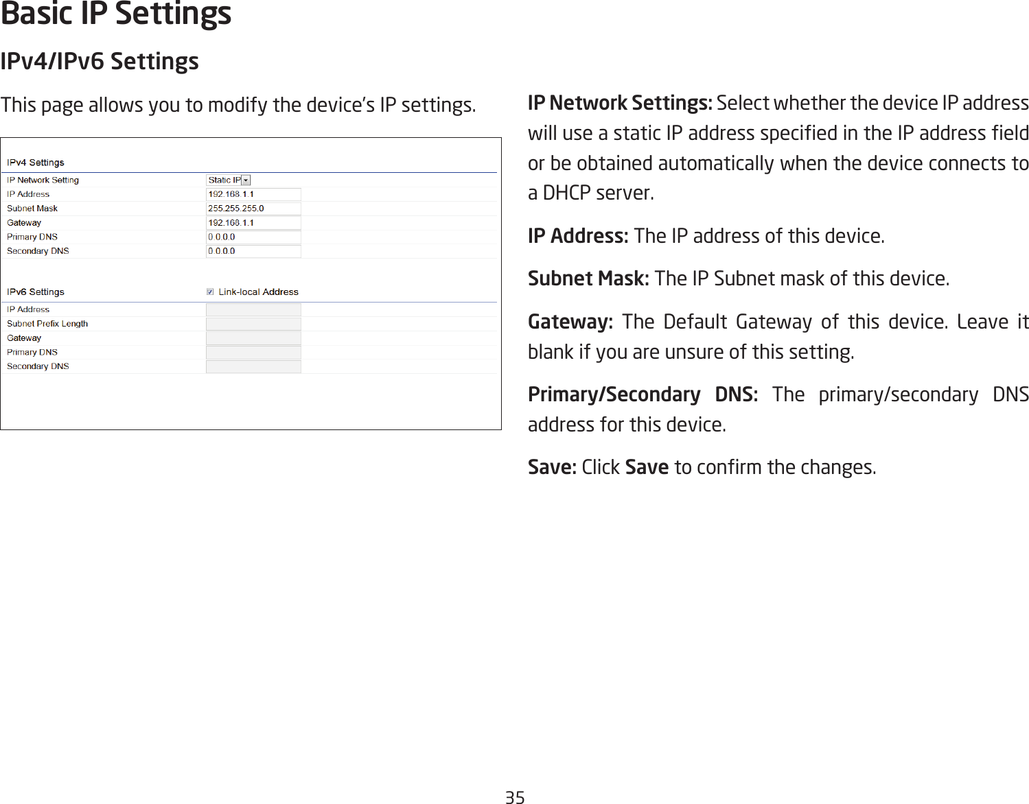 35IPv4/IPv6 SettingsThis page allows you to modify the device’s IP settings. IP Network Settings: Select whether the device IP address willuseastaticIPaddressspeciedintheIPaddresseldor be obtained automatically when the device connects to a DHCP server.IP Address: The IP address of this device.Subnet Mask: The IP Subnet mask of this device.Gateway: The Default Gateway of this device. Leave it blank if you are unsure of this setting.Primary/Secondary  DNS: The primary/secondary DNS address for this device.Save: Click Savetoconrmthechanges.Basic IP Settings