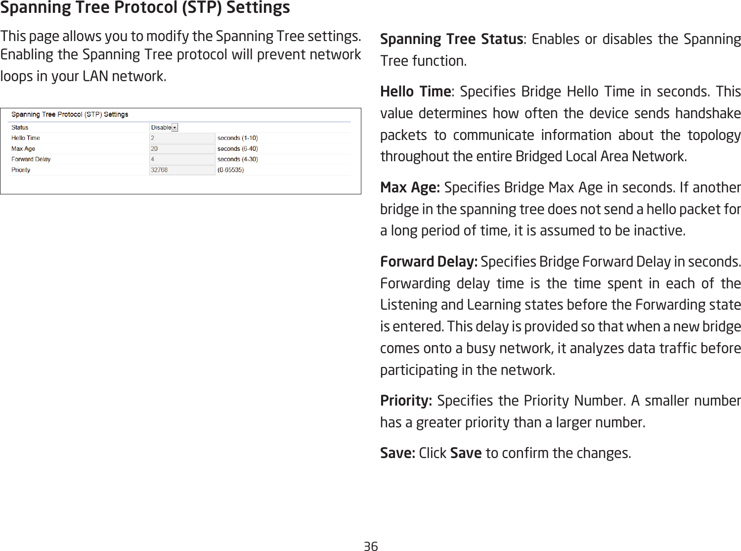36Spanning Tree Protocol (STP) SettingsThis page allows you to modify the Spanning Tree settings. Enabling the Spanning Tree protocol will prevent network loops in your LAN network. Spanning Tree Status: Enables or disables the Spanning Tree function.Hello  Time: Species Bridge Hello Time in seconds. Thisvalue determines how often the device sends handshake packets to communicate information about the topology throughout the entire Bridged Local Area Network.Max Age: SpeciesBridgeMaxAgeinseconds.Ifanotherbridge in the spanning tree does not send a hello packet for a long period of time, it is assumed to be inactive.Forward Delay:SpeciesBridgeForwardDelayinseconds.Forwarding delay time is the time spent in each of the Listening and Learning states before the Forwarding state is entered. This delay is provided so that when a new bridge comesontoabusynetwork,itanalyzesdatatrafcbeforeparticipating in the network.Priority: SpeciesthePriorityNumber.Asmallernumberhas a greater priority than a larger number.Save: Click Savetoconrmthechanges.