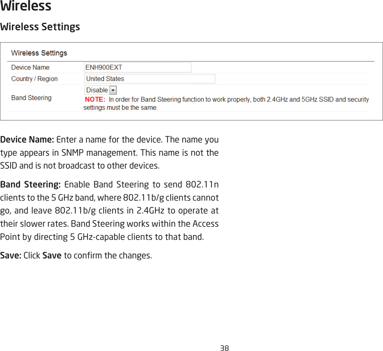 38Wireless SettingsDevice Name: Enter a name for the device. The name you type appears in SNMP management. This name is not the SSID and is not broadcast to other devices.Band Steering: Enable Band Steering to send 802.11nclientstothe5GHzband,where802.11b/gclientscannotgo,andleave802.11b/gclientsin2.4GHztooperateattheir slower rates. Band Steering works within the Access Point by directing 5 GHz-capable clients to that band.Save: Click Savetoconrmthechanges.Wireless