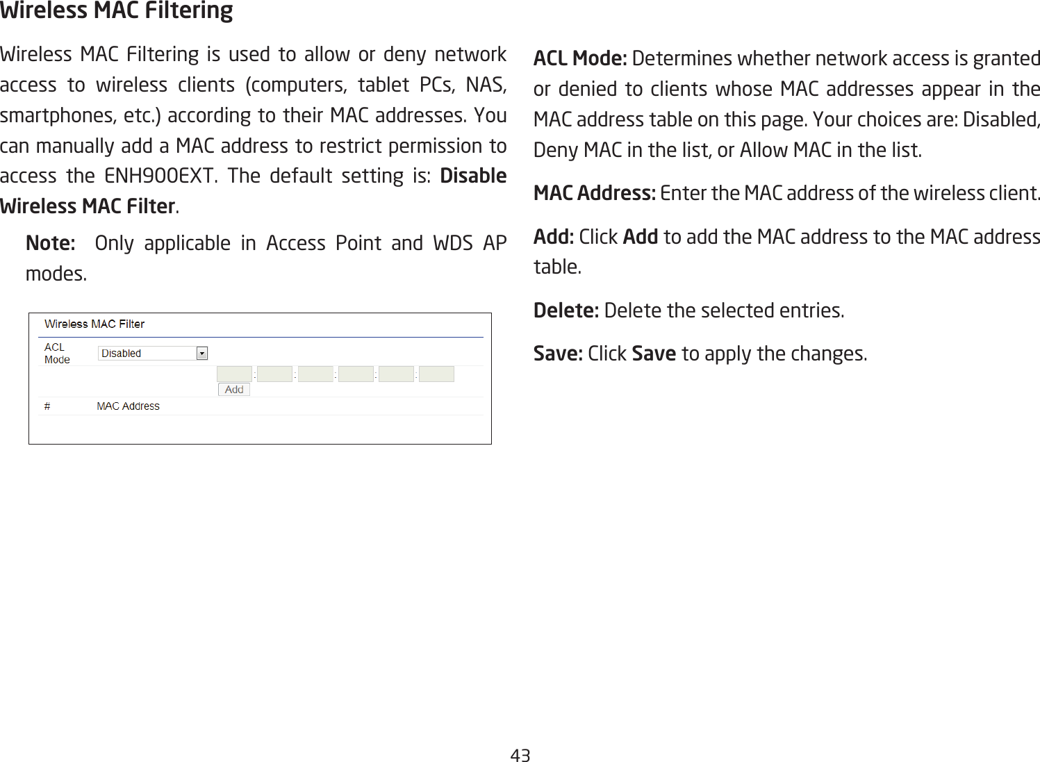 43Wireless MAC FilteringWireless MAC Filtering is used to allow or deny network access to wireless clients (computers, tablet PCs, NAS, smartphones, etc.) according to their MAC addresses. You can manually add a MAC address to restrict permission to access the ENH900EXT. The default setting is: Disable Wireless MAC Filter.Note:   Only applicable in Access Point and WDS AP modes.ACL Mode: Determines whether network access is granted or denied to clients whose MAC addresses appear in the MAC address table on this page. Your choices are: Disabled, Deny MAC in the list, or Allow MAC in the list.MAC Address: Enter the MAC address of the wireless client.Add: Click Add to add the MAC address to the MAC address table.Delete: Delete the selected entries.Save: Click Save to apply the changes.