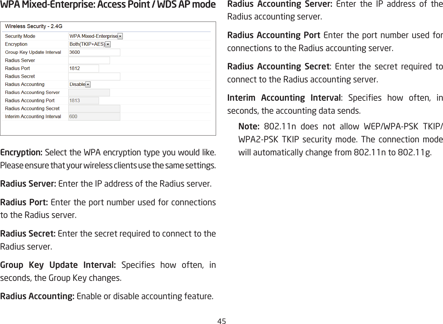 45WPA Mixed-Enterprise: Access Point / WDS AP modeEncryption: Select the WPA encryption type you would like. Please ensure that your wireless clients use the same settings.Radius Server: Enter the IP address of the Radius server.Radius Port: Enter the port number used for connections to the Radius server.Radius Secret: Enter the secret required to connect to the Radius server.Group Key Update Interval: Species how often, inseconds, the Group Key changes.Radius Accounting: Enable or disable accounting feature.Radius Accounting Server: Enter the IP address of the Radius accounting server.Radius Accounting Port Enter the port number used for connections to the Radius accounting server.Radius Accounting Secret: Enter the secret required to connect to the Radius accounting server.Interim  Accounting  Interval: Species how often, inseconds, the accounting data sends.Note:  802.11n does not allow WEP/WPA-PSK TKIP/WPA2-PSK TKIP security mode. The connection mode willautomaticallychangefrom802.11nto802.11g.