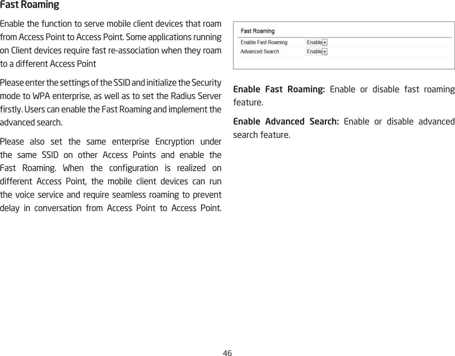 46Fast RoamingEnable the function to serve mobile client devices that roam from Access Point to Access Point. Some applications running on Client devices require fast re-association when they roam to a different Access PointPlease enter the settings of the SSID and initialize the Security mode to WPA enterprise, as well as to set the Radius Server rstly.UserscanenabletheFastRoamingandimplementtheadvanced search.Please also set the same enterprise Encryption under the same SSID on other Access Points and enable the Fast Roaming. When the conguration is realized ondifferent Access Point, the mobile client devices can run the voice service and require seamless roaming to prevent delay in conversation from Access Point to Access Point.              Enable  Fast  Roaming:  Enable or disable fast roaming feature.Enable Advanced Search: Enable or disable advanced search feature. 