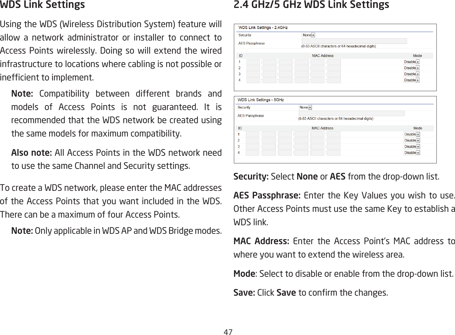 47WDS Link SettingsUsingtheWDS(WirelessDistributionSystem)featurewillallow a network administrator or installer to connect to Access Points wirelessly. Doing so will extend the wired infrastructure to locations where cabling is not possible or inefcienttoimplement.Note:  Compatibility between different brands and models of Access Points is not guaranteed. It is recommended that the WDS network be created using the same models for maximum compatibility.Also note: All Access Points in the WDS network need to use the same Channel and Security settings.To create a WDS network, please enter the MAC addresses of the Access Points that you want included in the WDS. There can be a maximum of four Access Points.Note: Only applicable in WDS AP and WDS Bridge modes.2.4 GHz/5 GHz WDS Link SettingsSecurity: Select None or AES from the drop-down list.AES Passphrase: Enter the Key Values you wish to use.  Other Access Points must use the same Key to establish a WDS link.MAC Address: Enter the Access Point’s MAC address to where you want to extend the wireless area.Mode: Select to disable or enable from the drop-down list.Save: Click Save toconrmthechanges. 